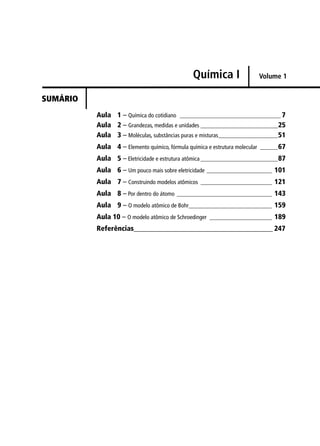 Química I                 Volume 1


SUMÁRIO
          Aula 1 – Química do cotidiano __________________________________ 7
          Aula 2 – Grandezas, medidas e unidades __________________________ 25
          Aula 3 – Moléculas, substâncias puras e misturas____________________ 51
          Aula 4 – Elemento químico, fórmula química e estrutura molecular ______ 67
          Aula 5 – Eletricidade e estrutura atômica __________________________ 87
          Aula 6 – Um pouco mais sobre eletricidade ______________________ 101
          Aula 7 – Construindo modelos atômicos ________________________ 121
          Aula 8 – Por dentro do átomo ________________________________ 143
          Aula 9 – O modelo atômico de Bohr____________________________ 159
          Aula 10 – O modelo atômico de Schroedinger _____________________ 189
          Referências_______________________________________ 247
 