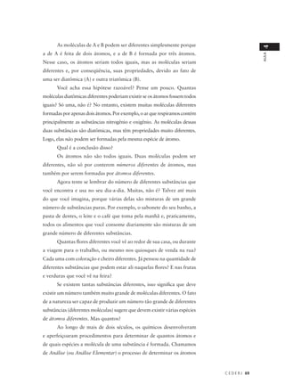 As moléculas de A e B podem ser diferentes simplesmente porque




                                                                                               4
a de A é feita de dois átomos, e a de B é formada por três átomos.




                                                                                               AULA
Nesse caso, os átomos seriam todos iguais, mas as moléculas seriam
diferentes e, por conseqüência, suas propriedades, devido ao fato de
uma ser diatômica (A) e outra triatômica (B).
      Você acha essa hipótese razoável? Pense um pouco. Quantas
moléculas diatômicas diferentes poderiam existir se os átomos fossem todos
iguais? Só uma, não é? No entanto, existem muitas moléculas diferentes
formadas por apenas dois átomos. Por exemplo, o ar que respiramos contém
principalmente as substâncias nitrogênio e oxigênio. As moléculas dessas
duas substâncias são diatômicas, mas têm propriedades muito diferentes.
Logo, elas não podem ser formadas pela mesma espécie de átomo.
      Qual é a conclusão disso?
      Os átomos não são todos iguais. Duas moléculas podem ser
diferentes, não só por conterem números diferentes de átomos, mas
também por serem formadas por átomos diferentes.
      Agora tente se lembrar do número de diferentes substâncias que
você encontra e usa no seu dia-a-dia. Muitas, não é? Talvez até mais
do que você imagina, porque várias delas são misturas de um grande
número de substâncias puras. Por exemplo, o sabonete do seu banho, a
pasta de dentes, o leite e o café que toma pela manhã e, praticamente,
todos os alimentos que você consome diariamente são misturas de um
grande número de diferentes substâncias.
      Quantas flores diferentes você vê ao redor de sua casa, ou durante
a viagem para o trabalho, ou mesmo nos quiosques de venda na rua?
Cada uma com coloração e cheiro diferentes. Já pensou na quantidade de
diferentes substâncias que podem estar ali naquelas flores? E nas frutas
e verduras que você vê na feira?
      Se existem tantas substâncias diferentes, isso significa que deve
existir um número também muito grande de moléculas diferentes. O fato
de a natureza ser capaz de produzir um número tão grande de diferentes
substâncias (diferentes moléculas) sugere que devem existir várias espécies
de átomos diferentes. Mas quantos?
      Ao longo de mais de dois séculos, os químicos desenvolveram
e aperfeiçoaram procedimentos para determinar de quantos átomos e
de quais espécies a molécula de uma substância é formada. Chamamos
de Análise (ou Análise Elementar) o processo de determinar os átomos



                                                                              C E D E R J 69
 