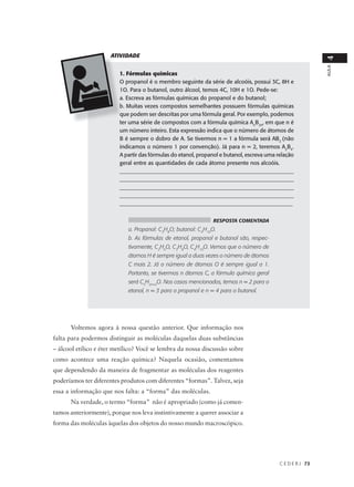 ATIVIDADE




                                                                                                            4
                                                                                                            AULA
                         1. Fórmulas químicas
                         O propanol é o membro seguinte da série de alcoóis, possui 3C, 8H e
                         1O. Para o butanol, outro álcool, temos 4C, 10H e 1O. Pede-se:
                         a. Escreva as fórmulas químicas do propanol e do butanol;
                         b. Muitas vezes compostos semelhantes possuem fórmulas químicas
                         que podem ser descritas por uma fórmula geral. Por exemplo, podemos
                         ter uma série de compostos com a fórmula química AnB2n, em que n é
                         um número inteiro. Esta expressão indica que o número de átomos de
                         B é sempre o dobro de A. Se tivermos n = 1 a fórmula será AB2 (não
                         indicamos o número 1 por convenção). Já para n = 2, teremos A2B4.
                         A partir das fórmulas do etanol, propanol e butanol, escreva uma relação
                         geral entre as quantidades de cada átomo presente nos alcoóis.
                         _______________________________________________________________
                         _______________________________________________________________
                         _______________________________________________________________
                         _______________________________________________________________
                         _____________________________________________________________


                                                               RESPOSTA COMENTADA
                            a. Propanol: C3H8O; butanol: C4H10O.
                            b. As fórmulas de etanol, propanol e butanol são, respec-
                            tivamente, C2H6O, C3H8O, C4H10O. Vemos que o número de
                            átomos H é sempre igual a duas vezes o número de átomos
                            C mais 2. Já o número de átomos O é sempre igual a 1.
                            Portanto, se tivermos n átomos C, a fórmula química geral
                            será CnH2n+2O. Nos casos mencionados, temos n = 2 para o
                            etanol, n = 3 para o propanol e n = 4 para o butanol.




      Voltemos agora à nossa questão anterior. Que informação nos
falta para podermos distinguir as moléculas daquelas duas substâncias
– álcool etílico e éter metílico? Você se lembra da nossa discussão sobre
como acontece uma reação química? Naquela ocasião, comentamos
que dependendo da maneira de fragmentar as moléculas dos reagentes
poderíamos ter diferentes produtos com diferentes “formas”. Talvez, seja
essa a informação que nos falta: a “forma” das moléculas.
      Na verdade, o termo “forma” não é apropriado (como já comen-
tamos anteriormente), porque nos leva instintivamente a querer associar a
forma das moléculas àquelas dos objetos do nosso mundo macroscópico.




                                                                                           C E D E R J 73
 