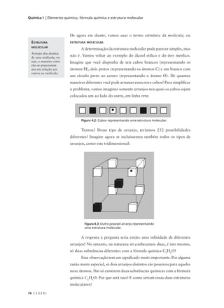 Química I | Elemento químico, fórmula química e estrutura molecular



                         De agora em diante, vamos usar o termo estrutura da molécula, ou
  ESTRUTURA              ESTRUTURA MOLECULAR.
  MOLECULAR
                               A determinação da estrutura molecular pode parecer simples, mas
  Arranjo dos átomos
  de uma molécula, ou
                         não é. Vamos voltar ao exemplo do álcool etílico e do éter metílico.
  seja, a maneira como   Imagine que você disponha de seis cubos brancos (representando os
  eles se posicionam
  uns em relação aos     átomos H), dois pretos (representando os átomos C) e um branco com
  outros na molécula.
                         um círculo preto ao centro (representando o átomo O). De quantas
                         maneiras diferentes você pode arrumar esses nove cubos? Para simplificar
                         o problema, vamos imaginar somente arranjos nos quais os cubos sejam
                         colocados um ao lado do outro, em linha reta:




                                Figura 4.2: Cubos representando uma estrutura molecular.


                               Tentou? Desse tipo de arranjo, teríamos 252 possibilidades
                         diferentes! Imagine agora se incluíssemos também todos os tipos de
                         arranjos, como este tridimensional:




                                  Figura 4.3: Outro possível arranjo representando
                                  uma estrutura molecular.


                               A resposta à pergunta seria então: uma infinidade de diferentes
                         arranjos! No entanto, na natureza só conhecemos duas, é isto mesmo,
                         só duas substâncias diferentes com a fórmula química C2H6O!
                               Essa observação tem um significado muito importante. Por alguma
                         razão muito especial, só dois arranjos distintos são possíveis para aqueles
                         nove átomos. Daí só existirem duas substâncias químicas com a fórmula
                         química C2H6O. Por que será isso? E como seriam essas duas estruturas
                         moleculares?

74 C E D E R J
 