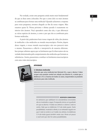 Na verdade, existe uma pergunta ainda muito mais fundamental




                                                                                                            4
do que as duas antes colocadas. Por que e como dois ou mais átomos




                                                                                                            AULA
se combinam para formar uma molécula? Quando acharmos a resposta
para essas perguntas, teremos chegado ao fim da nossa viagem. Mas
estamos quase lá. Nossa próxima e última parada é exatamente no
interior dos átomos. Você aprenderá como eles são, o que diferencia
as várias espécies de átomos, e como e por que eles se combinam para
formar moléculas.
      A partir daí, poderemos fazer nossa viagem de volta, dos átomos
às moléculas e das moléculas ao mundo macroscópico. Porém, depois
dessa viagem, o nosso mundo macroscópico não nos parecerá mais
o mesmo. Passaremos a olhá-lo e interpretá-lo de maneira diferente.
Isso porque sabemos agora que os fenômenos que lá observamos são na
verdade determinados pelo comportamento das moléculas que formam as
substâncias. Assim, passaremos a analisar os fenômenos macroscópicos
com uma visão microscópica.

                        ATIVIDADE

                        2. Estrutura molecular
                        Sabendo que uma molécula tem fórmula CH4 e que o átomo C deve
                        ocupar uma posição central em relação aos átomos H, e ainda que a
                        distância C-H é a mesma em todos os casos, esquematize as possíveis
                        estruturas para esta molécula.
                        ______________________________________________________________
                        ______________________________________________________________
                        ______________________________________________________________
                        ______________________________________________________________
                        ______________________________________________________________
                        ______________________________________________________________


                                                               RESPOSTA COMENTADA
                           As estruturas que satisfazem às características enunciadas
                           são as mostradas a seguir. À esquerda, temos um quadrado
                           em que os átomos H estão nos vértices e o átomo C está no
                           centro. Note que as distâncias C-H são todas iguais. Outra
                           possibilidade, mostrada à direita, é um tetraedro regular em
                           que C está no centro e os H estão nos vértices. As distâncias
                           C-H são todas iguais também neste caso. Pense um pouco
                           e você verá que não há outras possibilidades.




                                                                                           C E D E R J 75
 