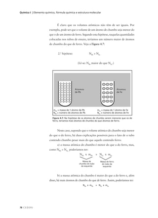 Química I | Elemento químico, fórmula química e estrutura molecular



                               É claro que os volumes atômicos não têm de ser iguais. Por
                        exemplo, pode ser que o volume de um átomo de chumbo seja menor do
                        que o de um átomo de ferro. Segundo esta hipótese, naquelas quantidades
                        colocadas nos tubos de ensaio, teríamos um número maior de átomos
                        de chumbo do que de ferro. Veja a Figura 4.7:


                               2.ª hipótese:               NPb > NFe


                                                 (Lê-se: NPb maior do que NFe.)




                                               Átomos                                   Átomos
                                               de Pb                                    de Fe




                           mPb = massa de 1 átomo de Pb             mFe = massa de 1 átomo de Fe
                           NPb = número de átomos de Pb             NFe = número de átomos de Fe

                           Figura 4.7: Na hipótese de os átomos de chumbo serem menores que os de
                           ferro, teríamos mais átomos de chumbo do que átomos de ferro.



                               Neste caso, supondo que o volume atômico do chumbo seja menor
                        do que o do ferro, há duas explicações possíveis para o fato de o tubo
                        contendo chumbo pesar mais do que aquele contendo ferro:
                               a) a massa atômica do chumbo é menor do que a do ferro, mas,
                        como NPb > NFe, poderíamos ter:
                                                  NPb x mPb        > NFe x mFe

                                                     Massa de          Massa de ferro
                                                  chumbo do tubo        do tubo da
                                                    da esquerda          esquerda



                               b) a massa atômica do chumbo é maior do que a do ferro e, além
                        disso, há mais átomos de chumbo do que de ferro. Assim, poderíamos ter:
                                                     NPb x mPb     > NFe x mFe




78 C E D E R J
 