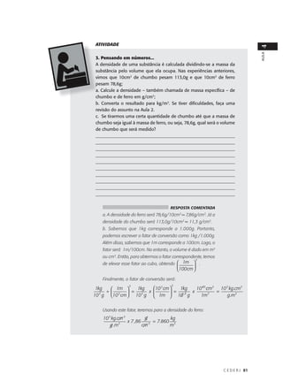 ATIVIDADE




                                                                                  4
                                                                                  AULA
 3. Pensando em números...
 A densidade de uma substância é calculada dividindo-se a massa da
 substância pelo volume que ela ocupa. Nas experiências anteriores,
 vimos que 10cm3 de chumbo pesam 113,0g e que 10cm3 de ferro
 pesam 78,6g;
 a. Calcule a densidade – também chamada de massa específica – de
 chumbo e de ferro em g/cm3;
 b. Converta o resultado para kg/m3. Se tiver dificuldades, faça uma
 revisão do assunto na Aula 2.
 c. Se tirarmos uma certa quantidade de chumbo até que a massa de
 chumbo seja igual à massa de ferro, ou seja, 78,6g, qual será o volume
 de chumbo que será medido?
 _______________________________________________________________
 _______________________________________________________________
 _______________________________________________________________
 _______________________________________________________________
 _______________________________________________________________
 _______________________________________________________________
 _______________________________________________________________
 _______________________________________________________________
 _______________________________________________________________
 ______________________________________________________________


                                       RESPOSTA COMENTADA
    a. A densidade do ferro será 78,6g/10cm3 = 7,86g/cm3. Já a
    densidade do chumbo será 113,0g/10cm3 = 11,3 g/cm3.
    b. Sabemos que 1kg corresponde a 1.000g. Portanto,
    podemos escrever o fator de conversão como 1kg /1.000g.
    Além disso, sabemos que 1m corresponde a 100cm. Logo, o
    fator será 1m/100cm. No entanto, o volume é dado em m3
    ou cm3. Então, para obtermos o fator correspondente, temos
                                                        3
    de elevar esse fator ao cubo, obtendo  1m  .
                                                   
                                             100cm 

    Finalmente, o fator de conversão será:
                 3                      3
 1kg   1m    1kg   10 2 cm    1kg   10 63 cm3 10 3 kg .cm3
   3
     ÷ 2  =    3
                   x          =   3
                                      x          =
10 g 10 cm  10 g  1m  10 g            1m3         g .m3


    Usando este fator, teremos para a densidade do ferro:
    10 3 kg .cm 3          g          kg
              3
                  x 7 ,86      = 7.860 3
        g .m              cm 3        m




                                                                 C E D E R J 81
 