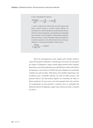 Química I | Elemento químico, fórmula química e estrutura molecular




                           E para a densidade do chumbo:

                           10 3 kg .cm 3         g           kg
                                     3
                                         x 11,3      = 11.300 3
                               g .m             cm 3         m

                           c. Como os átomos de mesmo tipo são todos iguais, eles
                           terão a mesma massa e o mesmo volume atômico. Se
                           aumentarmos o número de átomos, aumentaremos massa e
                           volume na mesma proporção, o que significa que a densidade
                           será constante. Como densidade = massa/volume, podemos
                           dizer que volume = massa/ densidade. Então, para sabermos
                           o volume ocupado por uma determinada massa, basta que
                           dividamos a massa pela densidade. Então teremos:
                               78 ,6 g
                                           = 6 ,96 cm3
                            11,3 g / cm3




                              Antes de prosseguirmos nesta viagem pelo mundo atômico,
                        vamos brevemente recapitular o caminho que nos trouxe até este ponto
                        da viagem. O diagrama a seguir resume alguns pontos deste caminho.
                        Entretanto, seria muito importante que, olhando para cada um dos blocos
                        do diagrama, você tentasse se lembrar de como chegamos às conclusões
                        contidas em cada um deles. Além disso, seria também importante você
                        reconhecer que o conteúdo expresso em cada um deles (exceto o do
                        primeiro bloco) está diretamente ligado aos conteúdos de todos os
                        blocos anteriores. Se, por acaso, você não conseguir fazer este exercício
                        de recapitulação ou não perceber a conexão entre os conteúdos dos
                        diferentes blocos do diagrama, sugiro uma releitura de todo o material
                        da Aula 3.




82 C E D E R J
 