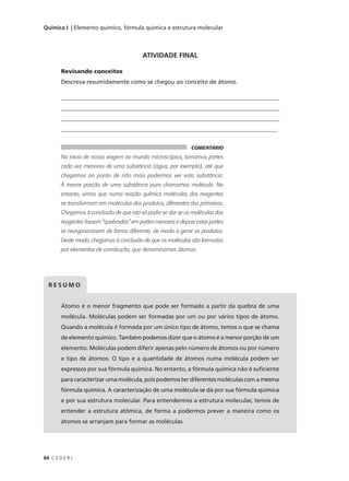 Química I | Elemento químico, fórmula química e estrutura molecular




                                          ATIVIDADE FINAL

        Revisando conceitos
        Descreva resumidamente como se chegou ao conceito de átomo.

        ____________________________________________________________________________
        ____________________________________________________________________________
        ____________________________________________________________________________
        __________________________________________________________________________


                                                              COMENTÁRIO
        No início de nossa viagem ao mundo microscópico, tomamos partes
        cada vez menores de uma substância (água, por exemplo), até que
        chegamos ao ponto de não mais podermos ver esta substância.
        À menor porção de uma substância pura chamamos molécula. No
        entanto, vimos que numa reação química moléculas dos reagentes
        se transformam em moléculas dos produtos, diferentes das primeiras.
        Chegamos à conclusão de que isto só podia se dar se as moléculas dos
        reagentes fossem “quebradas” em partes menores e depois estas partes
        se reorganizassem de forma diferente, de modo a gerar os produtos.
        Deste modo, chegamos à conclusão de que as moléculas são formadas
        por elementos de construção, que denominamos átomos.




  RESUMO


        Átomo é o menor fragmento que pode ser formado a partir da quebra de uma
        molécula. Moléculas podem ser formadas por um ou por vários tipos de átomo.
        Quando a molécula é formada por um único tipo de átomo, temos o que se chama
        de elemento químico. Também podemos dizer que o átomo é a menor porção de um
        elemento. Moléculas podem diferir apenas pelo número de átomos ou por número
        e tipo de átomos. O tipo e a quantidade de átomos numa molécula podem ser
        expressos por sua fórmula química. No entanto, a fórmula química não é suficiente
        para caracterizar uma molécula, pois podemos ter diferentes moléculas com a mesma
        fórmula química. A caracterização de uma molécula se dá por sua fórmula química
        e por sua estrutura molecular. Para entendermos a estrutura molecular, temos de
        entender a estrutura atômica, de forma a podermos prever a maneira como os
        átomos se arranjam para formar as moléculas.




84 C E D E R J
 