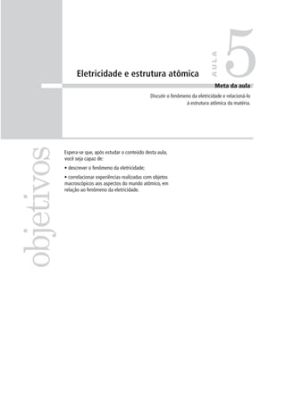 5

                                                                                   AULA
                  Eletricidade e estrutura atômica
                                                                                      Meta da aula
                                                      Discutir o fenômeno da eletricidade e relacioná-lo
                                                                       à estrutura atômica da matéria.
objetivos

            Espera-se que, após estudar o conteúdo desta aula,
            você seja capaz de:
            • descrever o fenômeno da eletricidade;
            • correlacionar experiências realizadas com objetos
            macroscópicos aos aspectos do mundo atômico, em
            relação ao fenômeno da eletricidade.
 