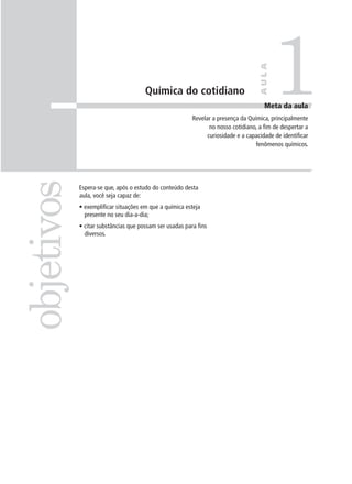 1

                                                                                   AULA
                                      Química do cotidiano
                                                                                      Meta da aula
                                                         Revelar a presença da Química, principalmente
                                                                no nosso cotidiano, a fim de despertar a
                                                               curiosidade e a capacidade de identificar
                                                                                  fenômenos químicos.
objetivos

            Espera-se que, após o estudo do conteúdo desta
            aula, você seja capaz de:
            • exemplificar situações em que a química esteja
              presente no seu dia-a-dia;
            • citar substâncias que possam ser usadas para fins
              diversos.
 