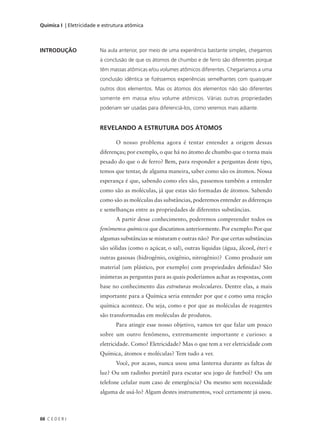 Química I | Eletricidade e estrutura atômica



INTRODUÇÃO               Na aula anterior, por meio de uma experiência bastante simples, chegamos
                         à conclusão de que os átomos de chumbo e de ferro são diferentes porque
                         têm massas atômicas e/ou volumes atômicos diferentes. Chegaríamos a uma
                         conclusão idêntica se fizéssemos experiências semelhantes com quaisquer
                         outros dois elementos. Mas os átomos dos elementos não são diferentes
                         somente em massa e/ou volume atômicos. Várias outras propriedades
                         poderiam ser usadas para diferenciá-los, como veremos mais adiante.


                         REVELANDO A ESTRUTURA DOS ÁTOMOS

                                O nosso problema agora é tentar entender a origem dessas
                         diferenças; por exemplo, o que há no átomo de chumbo que o torna mais
                         pesado do que o de ferro? Bem, para responder a perguntas deste tipo,
                         temos que tentar, de alguma maneira, saber como são os átomos. Nossa
                         esperança é que, sabendo como eles são, passemos também a entender
                         como são as moléculas, já que estas são formadas de átomos. Sabendo
                         como são as moléculas das substâncias, poderemos entender as diferenças
                         e semelhanças entre as propriedades de diferentes substâncias.
                                A partir desse conhecimento, poderemos compreender todos os
                         fenômenos químicos que discutimos anteriormente. Por exemplo: Por que
                         algumas substâncias se misturam e outras não? Por que certas substâncias
                         são sólidas (como o açúcar, o sal), outras líquidas (água, álcool, éter) e
                         outras gasosas (hidrogênio, oxigênio, nitrogênio)? Como produzir um
                         material (um plástico, por exemplo) com propriedades definidas? São
                         inúmeras as perguntas para as quais poderíamos achar as respostas, com
                         base no conhecimento das estruturas moleculares. Dentre elas, a mais
                         importante para a Química seria entender por que e como uma reação
                         química acontece. Ou seja, como e por que as moléculas de reagentes
                         são transformadas em moléculas de produtos.
                                Para atingir esse nosso objetivo, vamos ter que falar um pouco
                         sobre um outro fenômeno, extremamente importante e curioso: a
                         eletricidade. Como? Eletricidade? Mas o que tem a ver eletricidade com
                         Química, átomos e moléculas? Tem tudo a ver.
                                Você, por acaso, nunca usou uma lanterna durante as faltas de
                         luz? Ou um radinho portátil para escutar seu jogo de futebol? Ou um
                         telefone celular num caso de emergência? Ou mesmo sem necessidade
                         alguma de usá-lo? Algum destes instrumentos, você certamente já usou.



88 C E D E R J
 