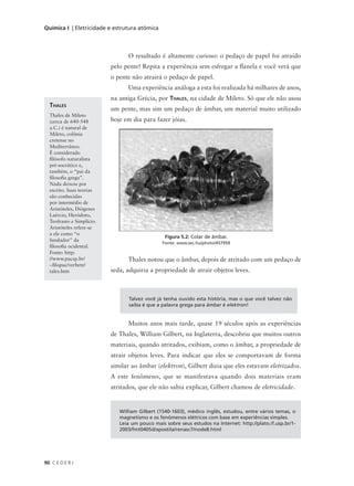 Química I | Eletricidade e estrutura atômica



                                 O resultado é altamente curioso: o pedaço de papel foi atraído
                           pelo pente! Repita a experiência sem esfregar a flanela e você verá que
                           o pente não atrairá o pedaço de papel.
                                 Uma experiência análoga a esta foi realizada há milhares de anos,
                           na antiga Grécia, por THALES, na cidade de Mileto. Só que ele não usou
  THALES
                           um pente, mas sim um pedaço de âmbar, um material muito utilizado
  Thales de Mileto
  (cerca de 640-548        hoje em dia para fazer jóias.
  a.C.) é natural de
  Mileto, colônia
  cretense no
  Mediterrâneo.
  É considerado
  filósofo naturalista
  pré-socrático e,
  também, o “pai da
  filosofia grega”.
  Nada deixou por
  escrito. Suas teorias
  são conhecidas
  por intermédio de
  Aristóteles, Diógenes
  Laércio, Heródoto,
  Teofrasto e Simplício.
  Aristóteles refere-se
  a ele como “o
                                                 Figura 5.2: Colar de âmbar.
  fundador” da
                                                Fonte: www.sxc.hu/photo/457959
  filosofia ocidental.
  Fonte: http:
  //www.pucsp.br/                Thales notou que o âmbar, depois de atritado com um pedaço de
  ~filopuc/verbete/
  tales.htm                seda, adquiria a propriedade de atrair objetos leves.



                                  Talvez você já tenha ouvido esta história, mas o que você talvez não
                                  saiba é que a palavra grega para âmbar é elektron!


                                 Muitos anos mais tarde, quase 19 séculos após as experiências
                           de Thales, William Gilbert, na Inglaterra, descobriu que muitos outros
                           materiais, quando atritados, exibiam, como o âmbar, a propriedade de
                           atrair objetos leves. Para indicar que eles se comportavam de forma
                           similar ao âmbar (elektron), Gilbert dizia que eles estavam eletrizados.
                           A este fenômeno, que se manifestava quando dois materiais eram
                           atritados, que ele não sabia explicar, Gilbert chamou de eletricidade.


                              William Gilbert (1540-1603), médico inglês, estudou, entre vários temas, o
                              magnetismo e os fenômenos elétricos com base em experiências simples.
                              Leia um pouco mais sobre seus estudos na Internet: http://plato.if.usp.br/1-
                              2003/fmt0405d/apostila/renasc7/node8.html




90 C E D E R J
 