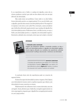 E, na experiência com o balão e o pedaço de algodão, como eles se




                                                                                                                5
atraem, podemos concluir que cada um dos objetos está com um tipo




                                                                                                                AULA
diferente de eletricidade.
      Mas ainda temos um problema. Como saber se os dois balões
foram eletrizados positiva ou negativamente? E no caso do balão com
o algodão, qual dos dois estaria com eletricidade positiva? Ou negativa?
A resposta é: não temos como saber! Por convenção, vamos considerar
que o balão fica eletrizado negativamente e que o pedaço de algodão fica
com eletricidade positiva. Poderíamos fazer a escolha inversa, ou seja, o
balão com eletricidade positiva e o algodão com eletricidade negativa.
Entretanto, adotada uma convenção, temos que usar sempre a mesma!



                             ATIVIDADE


                             1. Adotando outra convenção
                             Imagine que tivéssemos adotado a convenção contrária, ou seja, o
                             balão com eletricidade positiva e o algodão com eletricidade negativa.
                             Haveria alguma alteração nos resultados das experiências realizadas
                             anteriormente? Justifique descrevendo o fenômeno da eletricidade.
                             _____________________________________________________________
                             _____________________________________________________________
                             ______________________________________________________________


                                                                    RESPOSTA COMENTADA
                                O resultado das experiências é que objetos com o mesmo tipo
                                de eletricidade se repelem (Figura 5.4) e que objetos com
                                tipos diferentes se atraem (Figura 5.5). Portanto, a mudança
                                de convenção não mudaria a essência do resultado.




      A conclusão desta série de experiências pode ser reescrita da
seguinte forma:
      Existem dois tipos de eletricidade: positiva e negativa. Dois objetos
com eletricidade de mesmo sinal se repelem enquanto que objetos com
eletricidade de sinais contrários se atraem.
      Modernamente não utilizamos mais o termo eletrizado, mas sim
carregado. Assim, diríamos que o balão fica carregado negativamente ou
com carga negativa, enquanto que o algodão fica carregado positivamente
ou com carga positiva.



                                                                                               C E D E R J 93
 