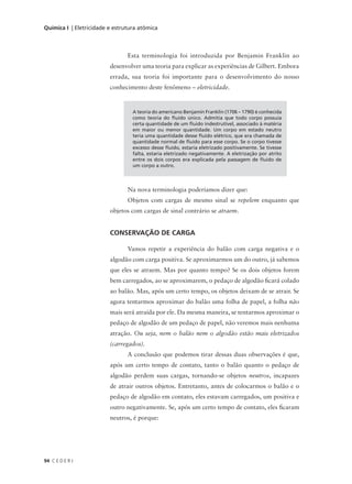 Química I | Eletricidade e estrutura atômica



                                Esta terminologia foi introduzida por Benjamin Franklin ao
                         desenvolver uma teoria para explicar as experiências de Gilbert. Embora
                         errada, sua teoria foi importante para o desenvolvimento do nosso
                         conhecimento deste fenômeno – eletricidade.


                                  A teoria do americano Benjamin Franklin (1706 – 1790) é conhecida
                                  como teoria do fluido único. Admitia que todo corpo possuía
                                  certa quantidade de um fluido indestrutível, associado à matéria
                                  em maior ou menor quantidade. Um corpo em estado neutro
                                  teria uma quantidade desse fluido elétrico, que era chamada de
                                  quantidade normal de fluido para esse corpo. Se o corpo tivesse
                                  excesso desse fluido, estaria eletrizado positivamente. Se tivesse
                                  falta, estaria eletrizado negativamente. A eletrização por atrito
                                  entre os dois corpos era explicada pela passagem de fluido de
                                  um corpo a outro.



                                Na nova terminologia poderíamos dizer que:
                                Objetos com cargas de mesmo sinal se repelem enquanto que
                         objetos com cargas de sinal contrário se atraem.


                         CONSERVAÇÃO DE CARGA

                                Vamos repetir a experiência do balão com carga negativa e o
                         algodão com carga positiva. Se aproximarmos um do outro, já sabemos
                         que eles se atraem. Mas por quanto tempo? Se os dois objetos forem
                         bem carregados, ao se aproximarem, o pedaço de algodão ficará colado
                         ao balão. Mas, após um certo tempo, os objetos deixam de se atrair. Se
                         agora tentarmos aproximar do balão uma folha de papel, a folha não
                         mais será atraída por ele. Da mesma maneira, se tentarmos aproximar o
                         pedaço de algodão de um pedaço de papel, não veremos mais nenhuma
                         atração. Ou seja, nem o balão nem o algodão estão mais eletrizados
                         (carregados).
                                A conclusão que podemos tirar dessas duas observações é que,
                         após um certo tempo de contato, tanto o balão quanto o pedaço de
                         algodão perdem suas cargas, tornando-se objetos neutros, incapazes
                         de atrair outros objetos. Entretanto, antes de colocarmos o balão e o
                         pedaço de algodão em contato, eles estavam carregados, um positiva e
                         outro negativamente. Se, após um certo tempo de contato, eles ficaram
                         neutros, é porque:




94 C E D E R J
 