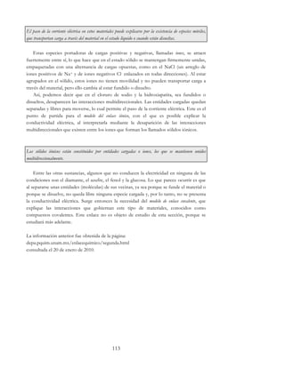 113
El paso de la corriente eléctrica en estos materiales puede explicarse por la existencia de especies móviles,
que transportan carga a través del material en el estado líquido o cuando están disueltas.
Estas especies portadoras de cargas positivas y negativas, llamadas iones, se atraen
fuertemente entre sí, lo que hace que en el estado sólido se mantengan firmemente unidas,
empaquetadas con una alternancia de cargas opuestas, como en el NaCl (un arreglo de
iones positivos de Na+ y de iones negativos Cl- enlazados en todas direcciones). Al estar
agrupados en el sólido, estos iones no tienen movilidad y no pueden transportar carga a
través del material, pero ello cambia al estar fundido o disuelto.
Así, podemos decir que en el cloruro de sodio y la hidroxiapatita, sea fundidos o
disueltos, desaparecen las interacciones multidireccionales. Las entidades cargadas quedan
separadas y libres para moverse, lo cual permite el paso de la corriente eléctrica. Este es el
punto de partida para el modelo del enlace iónico, con el que es posible explicar la
conductividad eléctrica, al interpretarla mediante la desaparición de las interacciones
multidireccionales que existen entre los iones que forman los llamados sólidos iónicos.
Los sólidos iónicos están constituidos por entidades cargadas o iones, los que se mantienen unidos
multidireccionalmente.
Entre las otras sustancias, algunos que no conducen la electricidad en ninguna de las
condiciones son el diamante, el azufre, el fenol y la glucosa. Lo que parece ocurrir es que
al separarse unas entidades (moléculas) de sus vecinas, ya sea porque se funde el material o
porque se disuelve, no queda libre ninguna especie cargada y, por lo tanto, no se presenta
la conductividad eléctrica. Surge entonces la necesidad del modelo de enlace covalente, que
explique las interacciones que gobiernan este tipo de materiales, conocidos como
compuestos covalentes. Este enlace no es objeto de estudio de esta sección, porque se
estudiará más adelante.
La información anterior fue obtenida de la página:
depa.pquim.unam.mx/enlacequimico/segunda.html
consultada el 20 de enero de 2010.
 