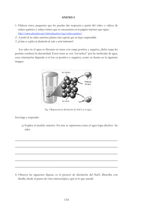 114
ANEXO 2
1. Elabora cinco preguntas que les puedas dar respuesta a partir del video o videos de
enlace químico y enlace iónico que se encuentran en la página internet que sigue:
http://www.educaplus.org/videoseducativos/tags/enlace-quimico/
2. A partir de los videos anteriores plantea cinco aspectos que no hayas comprendido.
3. ¿Cómo se explica la disolución de sales a nivel molecular?
Las sales en el agua se disocian en iones con carga positiva y negativa, dicha carga les
permite conducir la electricidad. Estos iones se ven “envueltos” por las moléculas de agua,
cuya orientación depende si el ion es positivo o negativo, como se ilustra en la siguiente
imagen:
Fig. 1 Representa la disolución de NaCl en el agua.
Investiga y responde:
a) Explica el modelo anterior. En éste se representa cómo el agua logra disolver las
sales.
______________________________________________________________________
______________________________________________________________________
______________________________________________________________________
______________________________________________________________________
______________________________________________________________________
4. Observa las siguientes figuras, es el proceso de disolución del NaCl. Describe con
detalle, desde el punto de vista microscópico, qué es lo que sucede.
 