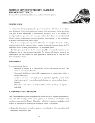 116
MEJORES CONDUCTORES QUE EL DE LOS
TRENES ELÉCTRICOS
Relación entre la conductividad eléctrica- pH y su efecto en los suelos agrícolas
INTRODUCCIÓN
Los suelos tienen diferentes propiedades que los caracterizan y determinan el uso al que
serán destinados. En este caso nos interesa conocer si un suelo es apto para la agricultura
o no, para lo cual determinarás la conductividad eléctrica (CE) y el pH, además de
investigar la relación que existe entre ambas propiedades. Para el caso de la conductividad
eléctrica, en otros experimentos anteriores aprendiste cómo medirla y en qué condiciones
se presenta el fenómeno de la conductividad.
Para el caso del pH, será importante diferenciar los conceptos de medios ácidos,
básicos y neutros. Y, por supuesto, llegar a concluir acerca de las condiciones óptimas de pH y
conductividad eléctrica que deben prevalecer para dar a los suelos un uso agrícola.
También aprenderás el uso de los sensores de pH y conductividad eléctrica y las
unidades en que se expresan estas magnitudes. Por último, reflexionarás acerca de las
consecuencias que hay cuando un suelo presenta el fenómeno de la salinidad o es
demasiado ácido o alcalino.
APRENDIZAJES
Se promoverá que el alumno:
• Determine la medida de la conductividad eléctrica en muestras de suelo y lo
relacione con la cantidad de sales.
• Comprenda al pH como una medida para determinar el carácter ácido, básico o
neutro de los suelos.
• Analice si un suelo es apropiado para la agricultura (agrícola) a través de la
relación entre el pH y su conductividad eléctrica con sus propiedades físicas y
químicas.
• Demostrará una actitud de responsabilidad frente al trabajo en equipo e
individual.
PLANTEAMIENTO DEL PROBLEMA
En la clase de Química el profesor proporcionó a cada uno de los equipos una muestra de
suelo y les pidió investigar si eran suelos agrícolas o no reunían las características para
cumplir con esta función. Después del análisis y reflexión, los alumnos, auxiliados por el
profesor, se plantearon las siguientes preguntas y decidieron experimentar:
1. ¿Es posible determinar si un suelo es agrícola o no midiendo el pH y la conductividad
eléctrica del mismo? ¿Por qué?
 