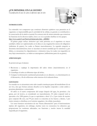 131
¿UN MINERAL EN LA LECHE?
Cuantificación de iones de calcio en diferentes tipos de leche
INTRODUCCIÓN
Los minerales son compuestos que contienen elementos químicos cuya presencia en el
organismo es imprescindible para la actividad de las células; en general, su contribución a
la conservación de la salud es esencial. Se conocen más de treinta minerales que conservan
las funciones de los diversos tejidos, éstos a su vez se pueden clasificar en tres grupos.
http://www.aula21.net/Nutriweb/minerales.htm - ARRIBA
El primer grupo incluye elementos que están presentes en el organismo en mayor
cantidad y deben ser suplementados en la dieta en una magnitud de cientos de miligramos
(milésimas de gramo), los cuales se llaman macroelementos. La segunda categoría se
denomina microelementos; éstos se necesitan en menor cantidad que los anteriores y, por
último, se encuentran los oligoelementos o elementos traza, los cuales son requeridos en
muy baja concentración y se miden en microgramos (millonésima parte de un gramo).
APRENDIZAJES
Se promoverá que el alumno:
1. Reconozca y explique la importancia del calcio iónico (macroelemento) en el
organismo.
2. Cuantifique el calcio en diferentes tipos de leches.
3. Compare la información nutrimental presentada en un alimento y su determinación en
el laboratorio, a fin de reflexionar sobre intereses de la industria láctea.
CONTEXTO
Los metales no se encuentran como tales cuando constituyen parte del metabolismo de un
ser vivo, sino que forman cationes disueltos en los líquidos corporales o están unidos a
proteínas plasmáticas o estructurales.
El calcio es el cuarto componente del cuerpo después del agua, las proteínas y las
grasas, por tal motivo, es considerado un macroelemento. El calcio corporal total se
aproxima a los 1200 gramos, lo que es equivalente a decir 1,5 o 2 por ciento de nuestro
peso corporal. De esto, casi 99 por ciento se concentra en los huesos y dientes, 1 por
ciento restante se distribuye en el torrente sanguíneo y las células musculares.
Los seres humanos necesitamos de una “buena alimentación” para el funcionamiento
óptimo del organismo; sin embargo, muchas veces no conocemos los alimentos que
proporcionan los nutrientes adecuados, sus funciones y mucho menos la cantidad
requerida por el organismo.
 