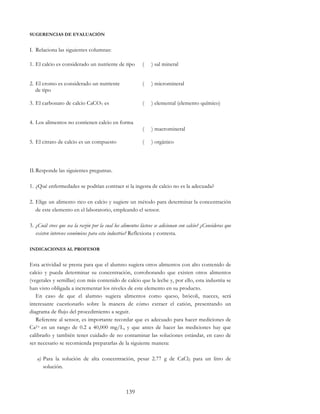 139
SUGERENCIAS DE EVALUACIÓN
I. Relaciona las siguientes columnas:
1. El calcio es considerado un nutriente de tipo ( ) sal mineral
2. El cromo es considerado un nutriente
de tipo
( ) micromineral
3. El carbonato de calcio CaCO3 es ( ) elemental (elemento químico)
4. Los alimentos no contienen calcio en forma
( ) macromineral
5. El citrato de calcio es un compuesto ( ) orgánico
II.Responde las siguientes preguntas.
1. ¿Qué enfermedades se podrían contraer si la ingesta de calcio no es la adecuada?
2. Elige un alimento rico en calcio y sugiere un método para determinar la concentración
de este elemento en el laboratorio, empleando el sensor.
3. ¿Cuál crees que sea la razón por la cual los alimentos lácteos se adicionan con calcio? ¿Consideras que
existen intereses económicos para esta industria? Reflexiona y contesta.
INDICACIONES AL PROFESOR
Esta actividad se presta para que el alumno sugiera otros alimentos con alto contenido de
calcio y pueda determinar su concentración, corroborando que existen otros alimentos
(vegetales y semillas) con más contenido de calcio que la leche y, por ello, esta industria se
han visto obligada a incrementar los niveles de este elemento en su producto.
En caso de que el alumno sugiera alimentos como queso, brócoli, nueces, será
interesante cuestionarlo sobre la manera de cómo extraer el catión, presentando un
diagrama de flujo del procedimiento a seguir.
Referente al sensor, es importante recordar que es adecuado para hacer mediciones de
Ca2+ en un rango de 0.2 a 40,000 mg/L, y que antes de hacer las mediciones hay que
calibrarlo y también tener cuidado de no contaminar las soluciones estándar, en caso de
ser necesario se recomienda prepararlas de la siguiente manera:
a) Para la solución de alta concentración, pesar 2.77 g de CaCl2 para un litro de
solución.
 