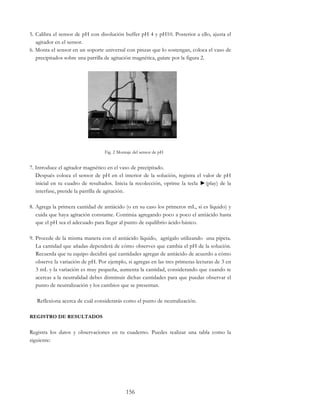 156
5. Calibra el sensor de pH con disolución buffer pH 4 y pH10. Posterior a ello, ajusta el
agitador en el sensor.
6. Monta el sensor en un soporte universal con pinzas que lo sostengan, coloca el vaso de
precipitados sobre una parrilla de agitación magnética, guíate por la figura 2.
Fig. 2 Montaje del sensor de pH
7. Introduce el agitador magnético en el vaso de precipitado.
Después coloca el sensor de pH en el interior de la solución, registra el valor de pH
inicial en tu cuadro de resultados. Inicia la recolección, oprime la tecla ►(play) de la
interfase, prende la parrilla de agitación.
8. Agrega la primera cantidad de antiácido (o en su caso los primeros mL, si es líquido) y
cuida que haya agitación constante. Continúa agregando poco a poco el antiácido hasta
que el pH sea el adecuado para llegar al punto de equilibrio ácido-básico.
9. Procede de la misma manera con el antiácido líquido, agrégalo utilizando una pipeta.
La cantidad que añadas dependerá de cómo observes que cambia el pH de la solución.
Recuerda que tu equipo decidirá qué cantidades agregar de antiácido de acuerdo a cómo
observe la variación de pH. Por ejemplo, si agregas en las tres primeras lecturas de 3 en
3 mL y la variación es muy pequeña, aumenta la cantidad, considerando que cuando te
acercas a la neutralidad debes disminuir dichas cantidades para que puedas observar el
punto de neutralización y los cambios que se presentan.
Reflexiona acerca de cuál considerarás como el punto de neutralización.
REGISTRO DE RESULTADOS
Registra los datos y observaciones en tu cuaderno. Puedes realizar una tabla como la
siguiente:
 
