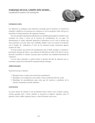 177
NARANJA DULCE, LIMÓN MÁS ÁCIDO…
Cuantificación de vitamina C por neutralización
INTRODUCCIÓN
Los alimentos se catalogan como elementos esenciales para la nutrición, en virtud de la
cantidad o calidad de sus nutrientes; las vitaminas no son la excepción, sobre todo por su
actividad en el funcionamiento del organismo humano.
En esta actividad experimental calcularemos la cantidad aproximada de vitamina C que
contienen los frutos a través de la reacción de neutralización de sus jugos. La
determinación se realiza utilizando dispositivos electrónicos, con lo cual se obtiene una
mayor precisión, así como datos más confiables, debido a que en la técnica de titulación
con el empleo de indicadores el color de los alimentos puede enmascarar algunos
cambios de color.
Se busca realizar una reacción de neutralización entre el ácido ascórbico o vitamina C,
proveniente del jugo de frutas y una solución de hidróxido de sodio 0.1N. Para lo cual se
pretende cuantificar el volumen necesario para neutralizar una cantidad determinada de
vitamina C.
Con los datos obtenidos se podrá realizar la elección del tipo de alimentos que se
consumen a partir de la información experimental que obtengas.
APRENDIZAJES
Se promoverá que el alumno:
• Describa cómo se realiza una reacción de neutralización.
• Identifique a los compuestos como ácidos o bases a partir del valor de su pH.
• Identifique los procedimientos para evitar que los reactivos y productos de la
reacción contaminen el medio ambiente.
CONTEXTO
La mayor fuente de vitamina C son los llamados frutos cítricos como el limón, naranja,
toronja, guayaba, kiwi y fresas; también se encuentra en algunos vegetales, como el
pimiento verde, coliflor, espinaca, berros y coles de bruselas, entre otros.
 