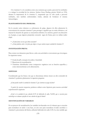 179
A la vitamina C se le considera como una sustancia que ayuda a prevenir los resfriados
o a mitigar la severidad de los mismos. Incluso Linus Pauling, premio Nobel en 1954,
destacó la importancia de la vitamina C, asegurando que no sólo ayuda a prevenir
resfriados, sino también enfermedades virales, además de fortalecer el sistema
inmunológico.
PLANTEAMIENTO DEL PROBLEMA
En la escuela varios alumnos se enfermaron de gripe, algunos de ellos plantearon la
conveniencia de consumir vitamina C para proteger a aquellos que no están enfermos y así
mejorar la situación de quienes se encuentran enfermos. Lo anterior, generó una discusión
en el grupo, ya que algunos proponían consumir jugos de frutas, pero no sabían cuáles
elegir.
• ¿Cuáles frutas son las que deben consumir?
• ¿Cómo podrían saber si la fruta que eligen es la que contiene mayor cantidad de vitamina C?
INVESTIGACIÓN PREVIA
Para contar con elementos para llevar a cabo esta actividad es conveniente que investigues
los siguientes temas:
• Escala de pH, concepto de acidez y basicidad.
• Reacciones de neutralización.
• Vitaminas: identificarlas como compuestos orgánicos con su función específica y
como micronutrientes en la alimentación.
HIPÓTESIS
Considerando que las frutas a las que se denominan cítricas tienen un alto contenido de
vitamina C, podemos plantearnos la siguiente pregunta:
¿Cómo puedes medir la cantidad de vitamina C que contienen un jugo de fruta?
A partir de nuestra respuesta, podemos utilizar como hipótesis para nuestra actividad
experimental la siguiente:
¿Cuál es la cantidad de una solución 0.1N de hidróxido de sodio, NaOH, que se necesita para
neutralizar un volumen específico de una solución de jugo de limón?
IDENTIFICACIÓN DE VARIABLES
En un proceso de neutralización, las variables involucradas son el volumen que se necesita
para neutralizar un ácido o una base, en este caso para neutralizar el ácido ascórbico o
vitamina C, proveniente del limón, utilizarás hidróxido de sodio 0.1N. La otra variable que
 
