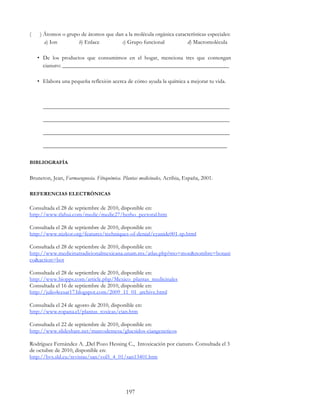 197
( ) Átomos o grupo de átomos que dan a la molécula orgánica características especiales:
a) Ion b) Enlace c) Grupo funcional d) Macromolécula
• De los productos que consumimos en el hogar, menciona tres que contengan
cianuro: __________________________________________________________
• Elabora una pequeña reflexión acerca de cómo ayuda la química a mejorar tu vida.
_________________________________________________________________
_________________________________________________________________
_________________________________________________________________
________________________________________________________________
BIBLIOGRAFÍA
Bruneton, Jean, Farmacognosia. Fitoquímica. Plantas medicinales, Acribia, España, 2001.
REFERENCIAS ELECTRÓNICAS
Consultada el 28 de septiembre de 2010, disponible en:
http://www.tlahui.com/medic/medic27/herbo_pectoral.htm
Consultada el 28 de septiembre de 2010, disponible en:
http://www.nizkor.org/features/techniques-of-denial/cyanide001-sp.html
Consultada el 28 de septiembre de 2010, disponible en:
http://www.medicinatradicionalmexicana.unam.mx/atlas.php?mo=moe&nombre=botani
co&action=bot
Consultada el 28 de septiembre de 2010, disponible en:
http://www.biopps.com/article.php/Mexico_plantas_medicinales
Consultada el 16 de septiembre de 2010, disponible en:
http://julio4cesar17.blogspot.com/2009_11_01_archive.html
Consultada el 24 de agosto de 2010, disponible en:
http://www.ropana.cl/plantas_toxicas/cian.htm
Consultada el 22 de septiembre de 2010, disponible en:
http://www.slideshare.net/marcodemesa/glucsidos-ciangeneticos
Rodríguez Fernández A. ,Del Pozo Hessing C., Intoxicación por cianuro. Consultada el 3
de octubre de 2010, disponible en:
http://bvs.sld.cu/revistas/san/vol5_4_01/san13401.htm
 