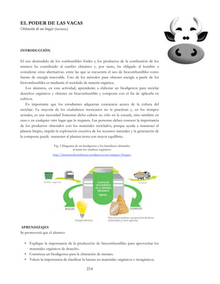 214
EL PODER DE LAS VACAS
Obtención de un biogás (metano)
INTRODUCCIÓN
El uso desmedido de los combustibles fósiles y los productos de la combustión de los
mismos ha contribuido al cambio climático y, por tanto, ha obligado al hombre a
considerar otras alternativas: entre las que se encuentra el uso de biocombustibles como
fuente de energía renovable. Uno de los métodos para obtener energía a partir de los
biocombustibles es mediante el reciclado de materia orgánica.
Los alumnos, en esta actividad, aprenderán a elaborar un biodigestor para reciclar
desechos orgánicos y obtener un biocombustible y composta con el fin de aplicarla en
cultivos.
Es importante que los estudiantes adquieran conciencia acerca de la cultura del
reciclaje. La mayoría de los ciudadanos mexicanos no la practican y, en los tiempos
actuales, es una necesidad fomentar dicha cultura no sólo en la escuela, sino también en
casa o en cualquier otro lugar que lo requiera. Las personas deben conocer la importancia
de los productos obtenidos con los materiales reciclados, porque ayuda a mantener el
planeta limpio, impide la explotación excesiva de los recursos naturales y la generación de
la composta puede mantener al planeta tierra con mayor equilibrio.
Fig. 1 Diagrama de un biodigestor y los beneficios obtenidos
al tratar los residuos orgánicos.
http://heuramedioambiente.wordpress.com/category/biogas/
APRENDIZAJES
Se promoverá que el alumno:
• Explique la importancia de la producción de biocombustibles para aprovechar los
materiales orgánicos de desecho.
• Construya un biodigestor para la obtención de metano.
• Valore la importancia de clasificar la basura en materiales orgánicos e inorgánicos.
 