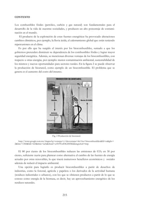 215
CONTEXTO
Los combustibles fósiles (petróleo, carbón y gas natural) son fundamentales para el
desarrollo de la vida de nuestras sociedades, y producen un alto porcentaje de contami-
nación en el mundo.
El producto de la explotación de estas fuentes energéticas ha provocado alteraciones
cambios climáticos, por ejemplo, la lluvia ácida, el calentamiento global que están teniendo
repercusiones en el clima.
Es por ello que ha surgido el interés por los biocombustibles, sumado a que los
gobiernos pretenden disminuir su dependencia de los combustibles fósiles y lograr mayor
seguridad energética. Además, se mencionan diversas ventajas de los biocombustibles, con
respecto a otras energías, por ejemplo: menor contaminación ambiental, sustentabilidad de
los mismos y nuevas oportunidades para sectores rurales. En la figura 2 se puede observar
la producción de bioetanol, como ejemplo de un biocombustible. El problema que se
genera es el aumento del costo del insumo.
Fig. 2 Producción de bioetanol.
http://www.google.com.mx/imgres?q=ventajas+y+desventajas+de+los+biocombustibles&hl=es&gbv=
2&biw=1360&bih=624&tbm=isch&tbnid=orTt9Tot83GHHM:&imgrefurl=http
El 80 por ciento de los biocombustibles reducen las emisiones de CO2 en 30 por
ciento, suficiente razón para plantear como alternativa el cambio de las fuentes de energía
actuales por otras renovables, lo que traerá numerosos beneficios económicos y sociales
además de reducir el impacto ambiental.
Una opción para lograrlo es producir biocombustibles a partir de desechos de
industrias, como la forestal, agrícola y papelera o los derivados de la actividad humana
(residuos industriales o urbanos), con los que se obtienen productos a partir de lo que se
conoce como energía de la biomasa, es decir, hay un aprovechamiento energético de los
residuos naturales.
 
