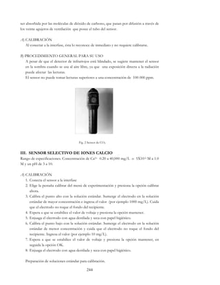 244
ser absorbida por las moléculas de dióxido de carbono, que pasan por difusión a través de
los veinte agujeros de ventilación que posee el tubo del sensor.
A) CALIBRACIÓN
Al conectar a la interfase, ésta lo reconoce de inmediato y no requiere calibrarse.
B) PROCEDIMIENTO GENERAL PARA SU USO
A pesar de que el detector de infrarrojos está blindado, se sugiere mantener el sensor
en la sombra cuando se usa al aire libre, ya que una exposición directa a la radiación
puede afectar las lecturas.
El sensor no puede tomar lecturas superiores a una concentración de 100 000 ppm.
Fig. 2 Sensor de CO2
III. SENSOR SELECTIVO DE IONES CALCIO
Rango de especificaciones. Concentración de Ca2+ 0.20 a 40,000 mg/L o 5X10-6 M a 1.0
M y un pH de 3 a 10.
A) CALIBRACIÓN
1. Conecta el sensor a la interfase
2. Elige la pestaña calibrar del menú de experimentación y presiona la opción calibrar
ahora.
3. Calibra el punto alto con la solución estándar. Sumerge el electrodo en la solución
estándar de mayor concentración e ingresa el valor (por ejemplo 1000 mg/L). Cuida
que el electrodo no toque el fondo del recipiente.
4. Espera a que se estabilice el valor de voltaje y presiona la opción mantener.
5. Enjuaga el electrodo con agua destilada y seca con papel higiénico.
6. Calibra el punto bajo con la solución estándar. Sumerge el electrodo en la solución
estándar de menor concentración y cuida que el electrodo no toque el fondo del
recipiente. Ingresa el valor (por ejemplo 10 mg/L).
7. Espera a que se estabilice el valor de voltaje y presiona la opción mantener, en
seguida la opción OK.
8. Enjuaga el electrodo con agua destilada y seca con papel higiénico.
Preparación de soluciones estándar para calibración.
 