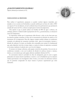 91
¿CALENTAMIENTO GLOBAL?
Impacto ambiental por incremento de CO2
INDICACIONES AL PROFESOR
Para realizar el experimento propuesto se pueden sustituir algunos materiales, por
ejemplo, si no se cuenta con biochamber, se puede cambiar por un frasco de vidrio o PET
con tapa de 10 cm de diámetro, al cual se deberán hacer dos perforaciones que permitan la
entrada del sensor de CO2 y colocar un tapón para el sensor de temperatura.
Otra opción es que se puede realizar con botellas de PET de agua o refresco, sin
embargo, primero se deberá medir la proporción de CO2 y, posteriormente, se colocará el
sensor de temperatura.
Es importante señalar que el experimento debe llevarse a cabo en dos fases para que
los alumnos puedan contrastar el efecto de la concentración de dióxido de carbono en el
incremento de la temperatura. Para ello, algunos equipos podrán trabajar en condiciones
normales, sin adicionar las sustancias conocidas como gases de invernadero (metano y
dióxido de carbono). Es decir, sus botellas sólo contendrán aire normal. Es fundamental
que ambos dispositivos estén listos al mismo tiempo y se realicen las lecturas de temperatura exactamente
en las mismas condiciones de radiación solar o con el uso de la lámpara.
Si cuentan con tiempo suficiente, cada equipo correrá las dos pruebas. Una con aire en
condiciones normales y otra con la adición de dióxido de carbono, hexano y metano,
incluso, es conveniente que cada equipo adicione cantidades distintas de CO2.
Es conveniente iniciar la actividad con días de anticipación, para lo cual se sugiere
plantearles de manera inicial el problema a resolver y con la finalidad de que los alumnos
realicen previamente una investigación sobre el tema y así contar con elementos teóricos
que les permitan comprender de mejor manera el proceso experimental que están
realizando.
 