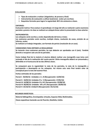UNIVERSIDAD CATOLICA DE SALTA - PLANIFICACION DE CATEDRA 4
DIRECCION DE GESTION Y CALIDAD EDUCATIVA VICE -RECTORADO ACADEMICO
EVALUACION
 Tipos de evaluación a realizar ( diagnóstica, de proceso y final)
 Instrumentos de evaluación a utilizar (exámenes orales y/o escritos).
 Requisitos formales para lograr la regularidad: 80 % de asistencia a clases.
CRITERIOS:
Evaluación teórica: Para evaluar el aprendizaje a lo largo del año se realizarán cuatro examenes
parciales y previo a la clase se realizará un coloquio breve sobre lo presentado la clase anterior.
INSTRUMENTOS:
Los coloquios serán escritos u orales dependiendo del tema a tratar.
Los exámenes parciales serán escritos, multiple choise, resolución de casos, emisión de un
informe, orales.
Se realizará un trabajo integrador, con formato de pericia (resolución de un caso).
CONDICIONES PARA OBTENER LA REGULARIDAD
Se tomarán cinco exámenes parciales, los que deberán ser aprobados con 6 (seis). Tendrán
derecho a recuperar solo uno de los parciales.
Como trabajo final de la materia el alumno deberá realizar una monografía cuyo tema será
sorteado el día de la realización del cuarto parcial. Dicha monografía deberá ser presentada y
defendida en el transcurso de las dos últimas clases.
Se computará para la regularidad: la nota de los parciales, la nota de la monografía y
participación o desempeño en los coloquios. Así mismo esta nota final tendrá valor de
conceptual para la nota del examen final.
Fechas estimadas de los parciales:
Parcial I: 05/04/16 : Unidades I, II , III (Recuperación: 12/04/16)
Parcial II: 10/05/16: Unidades IV y V (Recuperación: 17/05/16)
Parcial III: 16/08/16: Unidades VI y VII ( Recuperación: 23/08/16)
Parcial IV: 06/09/16: Unidades VIII y IX ( Recuperación: 20/09/16)
Parcial V: 25/10/16: Unidad X (Recuperación: 01/11/16)
RECURSOS DIDÁCTICOS:
Material bibliográfico, Enciclopedias virtuales, Espacios Web, Multimedios.
Clases expositivas haciendo uso de Pizarrón, Rotafolio, Cañón.
 