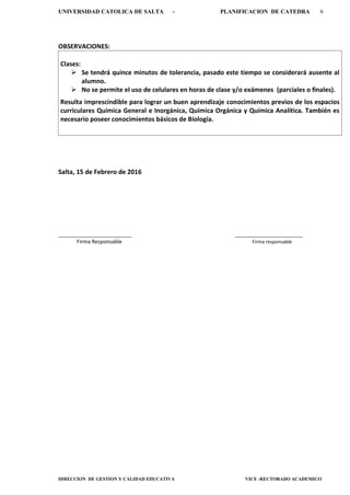 UNIVERSIDAD CATOLICA DE SALTA - PLANIFICACION DE CATEDRA 6
DIRECCION DE GESTION Y CALIDAD EDUCATIVA VICE -RECTORADO ACADEMICO
OBSERVACIONES:
Clases:
 Se tendrá quince minutos de tolerancia, pasado este tiempo se considerará ausente al
alumno.
 No se permite el uso de celulares en horas de clase y/o exámenes (parciales o finales).
Resulta imprescindible para lograr un buen aprendizaje conocimientos previos de los espacios
curriculares Química General e Inorgánica, Química Orgánica y Química Analítica. También es
necesario poseer conocimientos básicos de Biología.
Salta, 15 de Febrero de 2016
_________________________ _______________________
Firma Responsable Firma responsable
 