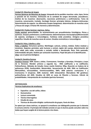 UNIVERSIDAD CATOLICA DE SALTA - PLANIFICACION DE CATEDRA 3
DIRECCION DE GESTION Y CALIDAD EDUCATIVA VICE -RECTORADO ACADEMICO
Unidad VII: Manchas de Sangre
Pericias Químicas de Manchas de Sangre: búsqueda de las posibles manchas: color, tipos, forma
y posición de las manchas. Estimación de la cantidad de sangre derramada, procedencia.
Análisis de las muestras: observación, reacciones preliminares y confirmatorias. Toma de
muestras, conservación, traslado. Serología forense: principios básicos, Antígeno-Anticuerpo.
Determinación de especie. Los diferentes Grupos Sanguíneos: determinación en manchas secas
y frescas de sangre. El factor Rh: herencia y determinación.
Unidad VIII: Fluidos Seminal, Lágrimas, Saliva.
Fluido seminal: generalidades. Su reconocimiento por procedimientos histológicos, físicos y
químicos. Ensayos preliminares y confirmatorios: determinaciones microscópicas(diferenciación
de especie), serológicas e inmunológicas. Fosfatasa ácida prostática. Antígeno prostático
específico. Estudio de manchas secas de semen. Estudios enzimáticos e inmunológicos.
Unidad IX: Pelos, Cabellos y uñas
Pelos y Cabellos: Estructura química. Morfología: cutícula, corteza, médula. Índice medular y
escamoso. Aspectos periciales: pelo humano y animal, región del cuerpo, determinación del
sexo, edad, pelo caído, arrancado o cortado, teñido o decolorado. Raza. Pelo quemado.
Enfermedades del pelo. Análisis por activación neutrónica. Papel del pelo en la identificación.
Uñas: uso en pericias biológicas
Unidad X: Genética forense
Genética Forense: ADN. Genes y alelos. Cromosomas. Fenotipo y Genotipo. Principios y Leyes
de la Herencia: Mendel: primera y segunda ley. DNA codificante y no codificante.
Polimorfismos. Métodos de Estudio: breve reseña histórica: Rflps, Reacción en Cadena de la
polimerasa (PCR), Southernblot, Westernblot. Secuenciación de ADN. DNA no Codificante:
Minisatélites, microsatélites, minimicrosatélites, SNPs. ADN paterno: cromosoma Y y
Cromosoma X (mujeres). ADN materno: ADN mitocondrial. Marcadores NO genéticos:
polimorfismos del ADN. Estudios de ADN en casos de filiación y forenses. Cálculo de
probabilidades. Interpretación de resultados (pericias forenses).
METODOLOGÍA
Técnicas Explicativas de enseñanza:
 Expositiva uso del cañón, videos
 Demostrativa
 Lectura comentada
 Técnica interrogativa
 Estudio de casos
 Técnicas de discusión dirigida: conformación de grupos, lluvia de ideas.
Se optará por clases teóricas, se apoyará la enseñanza con bibliografía provista por la docente
la semana anterior. El principio del método consiste en que el alumno pueda consultar sobre las
dudas que hayan surgido de la lectura previa a las clases.
 