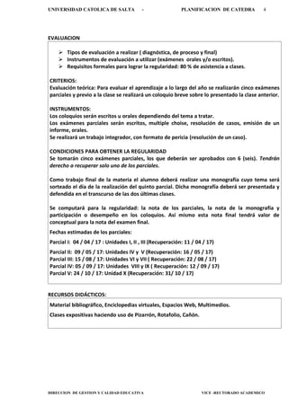UNIVERSIDAD CATOLICA DE SALTA - PLANIFICACION DE CATEDRA 4
DIRECCION DE GESTION Y CALIDAD EDUCATIVA VICE -RECTORADO ACADEMICO
EVALUACION
 Tipos de evaluación a realizar ( diagnóstica, de proceso y final)
 Instrumentos de evaluación a utilizar (exámenes orales y/o escritos).
 Requisitos formales para lograr la regularidad: 80 % de asistencia a clases.
CRITERIOS:
Evaluación teórica: Para evaluar el aprendizaje a lo largo del año se realizarán cinco exámenes
parciales y previo a la clase se realizará un coloquio breve sobre lo presentado la clase anterior.
INSTRUMENTOS:
Los coloquios serán escritos u orales dependiendo del tema a tratar.
Los exámenes parciales serán escritos, multiple choise, resolución de casos, emisión de un
informe, orales.
Se realizará un trabajo integrador, con formato de pericia (resolución de un caso).
CONDICIONES PARA OBTENER LA REGULARIDAD
Se tomarán cinco exámenes parciales, los que deberán ser aprobados con 6 (seis). Tendrán
derecho a recuperar solo uno de los parciales.
Como trabajo final de la materia el alumno deberá realizar una monografía cuyo tema será
sorteado el día de la realización del quinto parcial. Dicha monografía deberá ser presentada y
defendida en el transcurso de las dos últimas clases.
Se computará para la regularidad: la nota de los parciales, la nota de la monografía y
participación o desempeño en los coloquios. Así mismo esta nota final tendrá valor de
conceptual para la nota del examen final.
Fechas estimadas de los parciales:
Parcial I: 04 / 04 / 17 : Unidades I, II , III (Recuperación: 11 / 04 / 17)
Parcial II: 09 / 05 / 17: Unidades IV y V (Recuperación: 16 / 05 / 17)
Parcial III: 15 / 08 / 17: Unidades VI y VII ( Recuperación: 22 / 08 / 17)
Parcial IV: 05 / 09 / 17: Unidades VIII y IX ( Recuperación: 12 / 09 / 17)
Parcial V: 24 / 10 / 17: Unidad X (Recuperación: 31/ 10 / 17)
RECURSOS DIDÁCTICOS:
Material bibliográfico, Enciclopedias virtuales, Espacios Web, Multimedios.
Clases expositivas haciendo uso de Pizarrón, Rotafolio, Cañón.
 