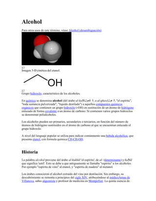 Alcohol
Para otros usos de este término, véase Alcohol (desambiguación).




Imagen 3-D cinética del etanol.




Grupo hidroxilo, característico de los alcoholes.

En química se denomina alcohol (del árabe al-kuḥ l‫ ,ال كحول‬o al-ghawl‫" ,ال غول‬el espíritu",
"toda sustancia pulverizada", "líquido destilado") a aquellos compuestos químicos
orgánicos que contienen un grupo hidroxilo (-OH) en sustitución de un átomo de hidrógeno
enlazado de forma covalente a un átomo de carbono. Si contienen varios grupos hidroxilos
se denominan polialcoholes.

Los alcoholes pueden ser primarios, secundarios o terciarios, en función del número de
átomos de hidrógeno sustituidos en el átomo de carbono al que se encuentran enlazado el
grupo hidroxilo.

A nivel del lenguaje popular se utiliza para indicar comúnmente una bebida alcohólica, que
presenta etanol, con formula química CH3CH2OH.



Historia
La palabra alcohol proviene del árabe al-kukhūl 'el espíritu', de al- (determinante) y kuḥ ūl
que significa 'sutil'. Esto se debe a que antiguamente se llamaba "espíritu" a los alcoholes.
Por ejemplo "espíritu de vino" al etanol, y "espíritu de madera" al metanol.

Los árabes conocieron el alcohol extraído del vino por destilación. Sin embargo, su
descubrimiento se remonta a principios del siglo XIV, atribuyéndose al médicoArnau de
Villanova, sabio alquimista y profesor de medicina en Montpellier. La quinta esencia de
 