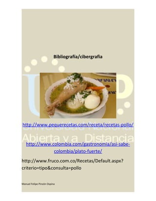 Bibliografía/cibergrafia
http://www.pequerecetas.com/receta/recetas-pollo/
http://www.colombia.com/gastronomia/asi-sabe-
colombia/plato-fuerte/
http://www.fruco.com.co/Recetas/Default.aspx?
criterio=tipo&consulta=pollo
Manuel Felipe Pinzón Ospina
 