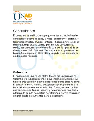 Generalidades
El consume es un tipo de sopa que se basa principalmente
en tubérculos como la papa, la yuca, el ñame y el plátano, o
legumbres (fríjoles, arvejas, lentejas, , habas, entre otros), al
cual se agrega alguna carne, (por ejemplo pollo, gallina,
cerdo, pescado, res, entre otros) la cual de tiempos atrás se
dice que sus inicio fueron en las islas canarias y atreves del
tiempo fue acogido en Colombia y irrigado a las costumbres
de diferentes regiones.
Colombia
El consume es uno de los platos típicos más populares de
Colombia y de Zipaquirá una de sus insignias culinarias que
ha sido propuesto en distintas ocasiones como plato nacional.
El sancocho es consumido en Zipaquirá principalmente a la
hora del almuerzo a manera de plato fuerte; es una comida
que se ofrece en fiestas, paseos y celebraciones populares
además de su alto porcentaje de vitaminas y proteínas ofrece
un gran grado de nutrientes para el organismo.
Manuel Felipe Pinzón Ospina
 