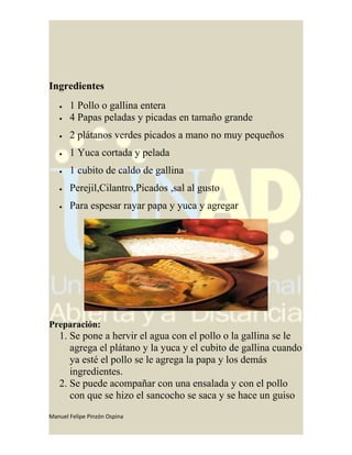 Ingredientes
• 1 Pollo o gallina entera
• 4 Papas peladas y picadas en tamaño grande
• 2 plátanos verdes picados a mano no muy pequeños
• 1 Yuca cortada y pelada
• 1 cubito de caldo de gallina
• Perejil,Cilantro,Picados ,sal al gusto
• Para espesar rayar papa y yuca y agregar
Preparación:
1. Se pone a hervir el agua con el pollo o la gallina se le
agrega el plátano y la yuca y el cubito de gallina cuando
ya esté el pollo se le agrega la papa y los demás
ingredientes.
2. Se puede acompañar con una ensalada y con el pollo
con que se hizo el sancocho se saca y se hace un guiso
Manuel Felipe Pinzón Ospina
 
