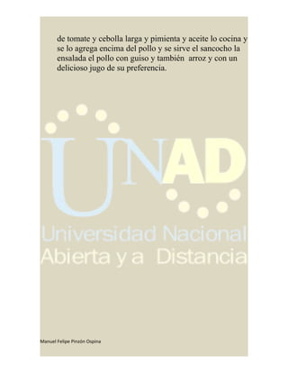 de tomate y cebolla larga y pimienta y aceite lo cocina y
se lo agrega encima del pollo y se sirve el sancocho la
ensalada el pollo con guiso y también arroz y con un
delicioso jugo de su preferencia.
Manuel Felipe Pinzón Ospina
 