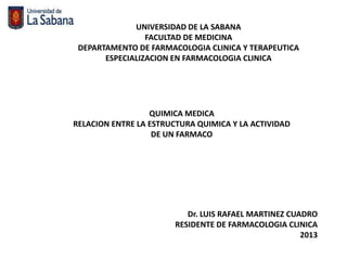 UNIVERSIDAD DE LA SABANA
                 FACULTAD DE MEDICINA
 DEPARTAMENTO DE FARMACOLOGIA CLINICA Y TERAPEUTICA
       ESPECIALIZACION EN FARMACOLOGIA CLINICA




                  QUIMICA MEDICA
RELACION ENTRE LA ESTRUCTURA QUIMICA Y LA ACTIVIDAD
                   DE UN FARMACO




                          Dr. LUIS RAFAEL MARTINEZ CUADRO
                       RESIDENTE DE FARMACOLOGIA CLINICA
                                                      2013
 