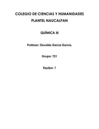 COLEGIO DE CIENCIAS Y HUMANIDADES
       PLANTEL NAUCALPAN


              QUÍMICA III


     Profesor: Osvaldo García García.


               Grupo: 721


                Equipo: 1
 