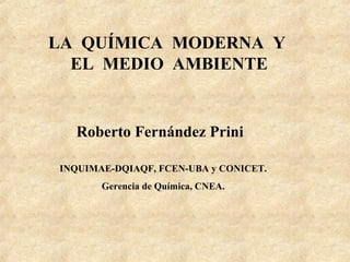 LA QUÍMICA MODERNA Y
  EL MEDIO AMBIENTE


  Roberto Fernández Prini

INQUIMAE-DQIAQF, FCEN-UBA y CONICET.
       Gerencia de Química, CNEA.
 