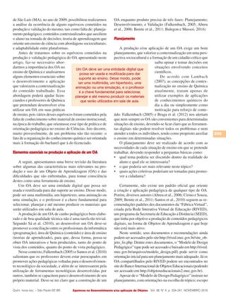 Equívocos no Desenvolvimento e/ou aplicação de Objetos
335
Vol. 38, N° 4, p. 334-341, NOVEMBRO 2016Quím. nova esc. – São Paulo-SP, BR.
de São Luís (MA), no ano de 2009, possibilitou realizarmos
a análise da ocorrência de alguns equívocos cometidos na
produção e validação do mesmo, tais como falta de: planeja-
mento pedagógico; conteúdos contextualizados que auxiliem
o aluno na tomada de decisões; teoria de aprendizagem que
oriente um ensino de ciência com abordagens socioculturais;
e adaptabilidade entre plataformas.
Antes de tratarmos sobre os equívocos cometidos na
produção e validação pedagógica do OA apresentado neste
artigo, faz-se necessário abor-
darmos a importância dos OA no
ensino de Química e analisarmos
alguns elementos essenciais sobre
o desenvolvimento e aplicação
que valorizem a contextualização
do conteúdo trabalhado. Essa
abordagem poderá ajudar licen-
ciandos e professores de Química
que pretendam desenvolver e/ou
utilizar um OA em suas práticas
de ensino, pois vários desses equívocos foram cometidos pela
falta de conhecimento sobre material de ensino instrucional,
na época do trabalho, que orientasse esse tipo de prática e de
orientação pedagógica no ensino de Ciências. Isto decorre,
muito provavelmente, de um problema não tão recente: o
fato de a organização do conhecimento químico ser orientada
mais à formação do bacharel que à do licenciado.
Elementos essenciais na produção e aplicação de um OA
A seguir, apresentamos uma breve revisão da literatura
sobre algumas das características mais relevantes na pro-
dução e uso de um Objeto de Aprendizagem (OA) e das
dificuldades que são enfrentadas, para tomar consciência
destes como uma ferramenta de ensino.
Um OA deve ser uma entidade digital que possa ser
usada e reutilizada para dar suporte ao ensino. Desse modo,
pode ser uma multimídia, um hipertexto, uma animação ou
uma simulação, e o professor é a chave fundamental para
selecionar, planejar e até mesmo produzir os materiais que
serão utilizados em sala de aula.
A produção de um OA de cunho pedagógico bem elabo-
rado e de boa qualidade técnica não é uma tarefa tão trivial.
Segundo Sá et al. (2010), ao desenvolver um OA deve-se
promover a conciliação entre os profissionais da informática
(programação), área de Química (conteúdo) e área de ensino
(teorias de aprendizado), para que, dessa forma, possa-se
obter OA interativos e bem produzidos, tanto do ponto de
vista dos conteúdos, quanto do ponto de vista pedagógico.
Nesse contexto, Falkembach (2005) e Santos et al. (2010)
salientam que os professores devem estar preocupados em
promover ações pedagógicas voltadas para o desenvolvimen-
to tecnológico da sociedade, e além de se interessarem pela
utilização de ferramentas tecnológicas desenvolvidas por
outros, também se capacitem para o desenvolvimento de seu
próprio material. Deve-se ter claro que a construção de um
OA enquanto produto precisa de três fases: Planejamento;
Desenvolvimento; e Validação (Falkembach, 2005; Abreu
et al., 2006; Benite et al., 2011; Bulegon e Mussoi, 2014).
Planejamento
A produção e/ou aplicação de um OA exige um bom
planejamento, que valorize a contextualização em uma pers-
pectiva sociocultural e a formação de um cidadão crítico que
saiba opinar e tomar decisões em
situações envolvendo conceitos
científicos.
De acordo com Lambach
(2007), as concepções de contex-
tualização no ensino de Química
atualmente, tratam apenas de
utilizar exemplos de aplicações
de conhecimentos químicos do
dia a dia ou simplesmente como
motivação para reforço de conte-
údo. Falkembach (2005) e Braga et al. (2012) nos alertam
que nem sempre os OA são convenientes para determinadas
situações de ensino, devendo-se ficar claro que as ferramen-
tas digitais não podem resolver todos os problemas e nem
atender a todos os indivíduos, tendo como propósito auxiliar
o ensino em determinadas situações.
O planejamento deve ser realizado de acordo com as
necessidades de cada situação de ensino em que se pretende
trabalhar, devendo responder a perguntas básicas como:
•	 qual tema poderia ser discutido dentro da realidade do
aluno e qual ele se interessaria?
•	 o que poderia ser mais relevante neste tópico?
•	 quais ações coletivas poderiam ser tomadas para promo-
ver a cidadania?
Certamente, não existe um padrão oficial que oriente
a criação e aplicação pedagógica de qualquer tipo de OA.
Porém, diversos autores (Abreu et al., 2006; Cirino e Souza,
2009; Benite et al., 2011; Santos et al., 2010) seguem as re-
comendações padrões dos documentos da “FábricaVirtual”,
criada pela Rede Interativa Virtual de Educação (RIVED),
um programa da Secretaria de Educação a Distância (SEED),
que tinha por objetivo a produção de conteúdos pedagógicos
digitais, na forma de Objetos de Aprendizagem e que hoje
não está mais ativo.
Neste sentido, seus documentos e recomendações ainda
podem ser acessados pelo sitehttp://rived.mec.gov.br/site_ob-
jeto_lis.php. Dentre estes documentos, o “Modelo de Design
Pedagógico” (que pode ser acessado e baixado em http://rived.
mec.gov.br/arquivos/modelo_design.pdf) pode servir como
orientação inicial para um planejamento mais adequado. Já os
OA compartilhados pelo RIVED podem ser encontrados no
sitedoBancoInternacionaldeObjetosEducacionais(podendo
ser acessado em http://objetoseducacionais2.mec.gov.br).
Apesar de o “Modelo de Design Pedagógico” instruir no
planejamento, com orientações na escolha do tópico; escopo
Um OA deve ser uma entidade digital que
possa ser usada e reutilizada para dar
suporte ao ensino. Desse modo, pode
ser uma multimídia, um hipertexto, uma
animação ou uma simulação, e o professor
é a chave fundamental para selecionar,
planejar e até mesmo produzir os materiais
que serão utilizados em sala de aula.
 