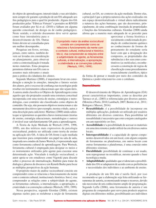 Equívocos no Desenvolvimento e/ou aplicação de Objetos
336
Vol. 38, N° 4, p. 334-341, NOVEMBRO 2016Quím. nova esc. – São Paulo-SP, BR.
do objeto de aprendizagem; interatividade; e nas atividades;
nem sempre ele garante a produção de um OA adequado aos
fins pedagógicos para o qual foi produzido. Alguns dos OA
produzidos pelas “Fábricas Virtuais” e postados no RIVED
foram avaliados por Sá et al. (2010) e falham em alguma
questão conceitual, de design ou de cunho pedagógico.
Neste sentido, o referido documento deve servir apenas
como base introdutória para o
desenvolvimento de OA. Outras
fontes devem ser consultadas para
um melhor desempenho.
Pesquisas em livros, revistas,
jornais, entre outros, também de-
vem ser levadas em consideração
no planejamento, para observar
como a contextualização é tratada
nestes materiais. Estas pesquisas
permitem elaborar um OA com os
assuntos mais relevantes e atuais
para a prática da cidadania dos alunos.
Segundo Martinez (2000), é importante levar em consi-
deração a atenção às emoções, intenções e fatores sociais
dos alunos, pois o excesso de confiança nas tecnologias pode
resultar em instrumentos educacionais que não sejam úteis.
A autora ainda classifica os Objetos deAprendizagem como
aqueles que são projetados usando uma estrutura conceitual
incorporada com uma teoria de ensino, estratégias e meto-
dologias, caso contrário são classificados como objetos de
conteúdo. Ou seja, não possuem objetivos instrucionais e são
meramente descritivos (por exemplo, mostra o título, autor, e
uma descrição para cada item). Martinez (2000) ainda salien-
ta que se ignorarmos as questões chaves instrucionais (teorias
de ensino, estratégia educacionais, metodologias e outros)
é inviável usar satisfatoriamente OA para a aprendizagem.
A Teoria da Ação Mediada de Wertsch (1991, 1998,
1999), um dos teóricos mais expressivos da psicologia
sociocultural, poderia ser utilizada como teoria de ensino
na aplicação dos OA. A ideia de OA frente à ação mediada
que trazemos para compreender seu papel na sala de aula,
inspirada nos estudos de James Wertsch, é representada aqui
como ferramenta cultural de aprendizagem. Para Wertsch,
ferramenta cultural é empregada para designar os meios e
os instrumentos utilizados pelo agente para executar uma
determinada ação. Vinculado à tradição sociocultural, o
autor apoia-se em estudiosos como Vigotski para discutir
sobre o processo de internalização, Bakhtin para tratar da
dialogia e gêneros de discurso e em Keneth Burke para focar
as múltiplas perspectivas da ação humana.
O propósito maior da análise sociocultural consiste em
compreender como se relaciona o funcionamento da mente
com o contexto cultural, institucional e histórico. Isto é, visa
compreender as relações entre a subjetividade do agente,
as ferramentas culturais, a internalização, a apropriação, a
criatividade e as convenções culturais (Wertsch, 1991; 1999).
Nessa perspectiva, segundo Giordan (2008), existem
algumas razões para se reelaborar a noção de ferramenta
cultural, ou OA, no contexto da ação mediada. Dentre elas,
a principal é que a própria natureza das ações realizadas em
um espaço desterritorializado e virtual altera radicalmente
a natureza das ações humanas, que são decorrentes, prin-
cipalmente, de uma combinação inusitada de propriedades
e funções das ferramentas culturais. Giordan (2008) ainda
afirma que a maneira mais adequada de se proceder para
aproximar a forma histórica e
socialmente condicionada de pro-
dução de conhecimento químico
ao conhecimento de formas de
pensamento do estudante seria
fazer com que a designação dos
compostos, as propriedades das
substâncias e dos seus entes cons-
titutivos (as moléculas), reconhe-
cessem a construção de regras de
classificação como procedimentos
essencialmente científicos, típico
da forma de pensar o mundo por meio dos conteúdos da
Química e poder relacioná-los com o cotidiano.
Desenvolvimento
O desenvolvimento de Objetos de Aprendizagem (OA)
possui características importantes, como as descritas por
Tarouco et al., (2003) e referenciadas por diversos autores.
(Moreira e Porto, 2010; Lambach, 2007; Benite et al., 2011;
Bulegon e Mussoi, 2014):
•	 Reusabilidade: é a possibilidade de incorporar em
múltiplas aplicações, podendo ser utilizado por usuários
diferentes em diversos contextos. Para possibilitar tal
reusabilidade é necessário que estes estejam catalogados
em um repositório on-line;
•	 Acessibilidade: é a possibilidade de acessar os materiais
em uma área remota e poder utilizá-las em diversos outros
locais;
•	 Interoperabilidade: é a capacidade de operar compo-
nentes desenvolvidos em um local, com algum conjunto
de ferramentas ou plataformas, em outros locais com
outras ferramentas e plataformas, é uma conexão entre
diferentes sistemas;
•	 Durabilidade: possibilidade de continuar a ser usado,
sem reprogramar ou recodificar, mesmo quando a base
tecnológica muda;
•	 Adaptabilidade: qualidades que evidenciam a possibili-
dade dos OA se adaptarem de acordo com as preferências
e necessidades dos indivíduos e ao ambiente de ensino.
A produção de um OA não é tarefa fácil, por isso
recomenda-se que a elaboração seja feita utilizando-se fer-
ramentas de autoria, economizando tempo e recursos, devido
não necessitar de um conhecimento amplo de programação.
Segundo Leffa (2006), uma ferramenta de autoria é um
programa de computador quer serve para produzir arquivos
digitais em diferentes mídias, possibilitando aos indivíduos
O propósito maior da análise sociocultural
consiste em compreender como se
relaciona o funcionamento da mente com
o contexto cultural, institucional e histórico.
Isto é, visa compreender as relações entre
a subjetividade do agente, as ferramentas
culturais, a internalização, a apropriação,
a criatividade e as convenções culturais
(Wertsch, 1991; 1999).
 