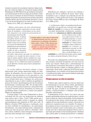 Equívocos no Desenvolvimento e/ou aplicação de Objetos
337
Vol. 38, N° 4, p. 334-341, NOVEMBRO 2016Quím. nova esc. – São Paulo-SP, BR.
tornarem-se autores de seus próprios materiais.Alguns exem-
plos são o Flash da Adobe ou o Scratch do Grupo Lifelong
Kindergarten do MIT Media Lab, que produzem animações,
com automatização de diversas etapas que facilitam o traba-
lho do autor no momento do desenvolvimento. Geralmente
algumas ferramentas de autoria possuem um bom repositório
e padrões abertos que são extremamente desejáveis, como é
o caso do Scratch (disponível em: https://scratch.mit.edu/).
Tarouco et al. (2003, p.2), afirmam que
Objetos educacionais são mais eficientemente
aproveitados quando organizados em uma classifi-
cação de metadados e armazenados em um reposi-
tório integrável a um sistema de gerenciamento de
aprendizagem (Learning Ma-
nagement System). A adoção
de padrões abertos para este
fim é desejável, uma vez que o
rápido avanço da tecnologia
leva à possível substituição de
plataformas de gerenciamento
de aprendizagem com maior
rapidez do que a desatuali-
zação e/ou obsolescência de
um objeto educacional, que pode ser atualizado e
continuar a ser reusado em outro contexto. A estra-
tégia de adotar padrões abertos também tem como
objetivo alcançar independência de plataforma onde
os objetos vão ser exibidos/executados permitindo o
uso de diferentes sistemas operacionais e plataformas
de hardware.
As escolas públicas brasileiras adotam o Linux
Educacional como sistema operacional padrão nos labo-
ratórios de informática. Por esse motivo, o Ministério da
Educação criou uma iniciativa on-line (que pode ser visu-
alizada em http://webeduc.mec.gov.br/linuxeducacional/
curso_le/index.html) para a formação dos professores,
especialmente no que se refere à melhoria da qualidade do
processo de ensino e aprendizagem na área das Tecnologias
da Informação e Comunicação (TIC). No site http://webe-
duc.mec.gov.br/linuxeducacional/curso_le/modulo5.html
é possível encontrar diversas ferramentas de autoria que
possibilitam alunos e professores a criarem seus próprios
Objetos de Aprendizagem.
O design gráfico é outro fator fundamental no desen-
volvimento dos OA, pois este proporciona um ambiente
mais atrativo para o aluno. Castro (1986) aponta que o
conhecimento do mundo exterior é atingido ou captado
aproximadamente pela proporção de 80% pela visão. Já
Meleiro e Giordan (1999) citam que a visualização, como
um meio facilitador do entendimento e da representação
de fenômenos, vem sendo utilizada desde o surgimento da
ciência por meio de gravuras, gráficos e ilustrações. Além
disso, alertas, feedback e outras mensagens são importantes
para uma maior interação com o usuário.
Validação
Entendemos por validação o processo de avaliação e
aplicação dos OA no ambiente de ensino. Deste modo,
recomenda-se que a avaliação seja realizada por meio de
questionários, a outros professores da área, como proposto
por Cirino e Souza (2009) ao citar as abordagens de Abreu
et al. (2006, p.341):
[...] explorassemoobjetoeemseguidapreenchessem
duas fichas com questões que versavam sobre a qua-
lidade do conteúdo (se os itens no OA contemplam:
veracidade, fidedignidade, detalhamento, gramática
correta, etc.); adequação aos objetivos educacionais
(se há coerência entre os obje-
tivos educacionais do OA e as
atividades propostas, os textos
e o perfil do público-alvo);
motivação (se o objeto motiva
e estimula o aluno a utilizá-lo);
interface (se o design e as
informações presentes no OA
apresentam padrão nos requi-
sitos: cor, tipo de botão, etc.); e,
usabilidade (se o OA é fácil de navegar, oferece ajuda
aos alunos, possuem instruções claras de uso).
De acordo com o planejamento, os OA necessitam conter
uma estrutura conceitual incorporada com uma teoria de
ensino, que estejam voltados para a contextualização em
uma perspectiva sociocultural, buscando-se a partir de um
tema social relevante, estudar os conteúdos químicos a ele
relacionados. Deste modo, a aplicação do OA deverá seguir
o planejamento, caso contrário servirá apenas para reforçar
o conteúdo da disciplina, não trazendo nenhuma implicação
social na vida do estudante.
Principais equívocos: um relato de experiência
Tratamos aqui a palavra equívoco como um engano por
má interpretação ou um erro. Neste sentido, apresentamos
a construção do Objeto de Aprendizagem “Gases”, sobre
o estudo dos gases, levando-se em consideração o plane-
jamento, o desenvolvimento e a validação, como já foram
discutidos anteriormente.
O planejamento do OA “Gases” teve início com uma
pesquisa aprofundada referente ao estudo dos gases, a fim de
situar-se dentro do contexto da disciplina. Este levantamento
foi realizado de duas formas: leitura de apostilas, artigos e
capítulos de livros que abordavam o assunto, e discussão com
professores responsáveis por este conteúdo. No entanto, a
preocupação em fazer essa pesquisa estava em situar o OA
dentro do conteúdo e pouco se preocupou com a contextua-
lização, pois não se atentou para perguntas básicas como as
que foram apresentadas no item de planejamento. Nenhuma
ação coletiva pôde ser tomada para promover a cidadania,
O design gráfico é outro fator fundamental
no desenvolvimento dos OA, pois este
proporciona um ambiente mais atrativo
para o aluno. Castro (1986) aponta que
o conhecimento do mundo exterior é
atingido ou captado aproximadamente
pela proporção de 80% pela visão.
 
