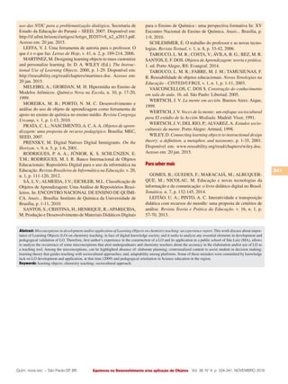 Equívocos no Desenvolvimento e/ou aplicação de Objetos
341
Vol. 38, N° 4, p. 334-341, NOVEMBRO 2016Quím. nova esc. – São Paulo-SP, BR.
uso das NTIC para a problematização dialógica. Secretaria de
Estado da Educação do Paraná – SEED, 2007. Disponível em:
http://if.ufmt.br/eenci/artigos/Artigo_ID207/v8_n2_a2013.pdf.
Acesso em: 20 jan. 2015.
LEFFA, V. J. Uma ferramenta de autoria para o professor. O
que é e o que faz. Letras de Hoje, v. 41, n. 2, p. 189-214, 2006.
MARTINEZ, M. Designing learning objects to mass customize
and personalize learning. In: D. A. WILEY (Ed.). The Instruc-
tional Use of Learning Objects. 2000, p. 1-29. Disponível em:
http://reusability.org/read/chapters/martinez.doc. Acesso em:
20 jan. 2015.
MELEIRO, A.; GIORDAN, M. H. Hipermídia no Ensino de
Modelos Atômicos. Química Nova na Escola, n. 10, p. 17-20,
1999.
MOREIRA, M. B.; PORTO, N. M. C. Desenvolvimento e
análise do uso de objeto de aprendizagem como ferramenta de
apoio no ensino de química no ensino médio. Revista Congrega
Urcamp, v. 1, p. 1-13, 2010.
PRATA, C. L.; NASCIMENTO,A. C.A.A. Objetos de apren-
dizagem: uma proposta de recurso pedagógico. Brasília: MEC,
SEED, 2007.
PRENSKY, M. Digital Natives Digital Immigrants. On the
Horizon. v. 9, n. 5, p. 1-6, 2001.
RODRIGUES, P. A. A.; JÚNIOR, K. S. SCHLÜNZEN, E.
T.M.; RODRIGUES, M. I. R. Banco Internacional de Objetos
Educacionais: Repositório Digital para o uso da informática na
Educação. Revista Brasileira de Informática na Educação. v. 20,
n. 1, p. 111-120, 2012.
SÁ, L.V.; ALMEIDA, J.V.; EICHLER, M.L. Classificação de
Objetos de Aprendizagem: Uma Análise de Repositórios Brasi-
leiros. In: ENCONTRO NACIONAL DE ENSINO DE QUÍMI-
CA. Anais... Brasília: Instituto de Química da Universidade de
Brasília, p. 1-11, 2010.
SANTOS, S.; CRISTINA, H.; HENRIQUE, R.;APARECIDA,
M. Produção e Desenvolvimento de Materiais Didáticos Digitais
para o Ensino de Química : uma perspectiva formativa In: XV
Encontro Nacional de Ensino de Química. Anais... Brasília, p.
1-9, 2010.
SCHLEMMER, E. O trabalho do professor e as novas tecno-
logias. Revista Textual, v. 1, n. 8, p. 33-42, 2006.
TAROUCO, L. M. R.; COSTA, V.; ÁVILA, B. G.; BEZ, M. R.
SANTOS, E. F. DOS. Objetos de Aprendizagem: teoria e prática.
1. ed. Porto Alegre, RS: Evangraf, 2014.
TAROUCO, L. M. R.; FABRE, M. J. M.; TAMUSIUNAS, F.
R. Reusabilidade de objetos educacionais. Novas Tenologias na
Educação - CINTED/UFRGS, v. 1, n. 1, p. 1-11, 2003.
VASCONCELLOS, C. DOS S. Construção do conhecimento
em sala de aula. 16. ed. São Paulo: Libertad, 2005.
WERTSCH, J. V. La mente em acción. Buenos Aires: Aique,
1999.
WERTSCH, J.V. Voces de la mente: um enfoque sociocultural
para El estúdio de la Acción Mediada. Madrid: Visor, 1991.
WERTSCH, J. V; DEL RIO, P.; ALVAREZ, A. Estudos socio-
culturais da mente. Porto Alegre: Artmed, 1998.
WILEY, D. Connecting learning objects to instructional design
theory: a definition, a metaphor, and taxonomy. p. 1-35, 2001.
Disponível em: www.reusability.org/read/chapters/wiley.doc.
Acesso em: 20 jan. 2015.
Para saber mais
GOMES, B.; GUEDES, F.; MARACAJÁ, M.; ALBUQUER-
QUE, M.; NICOLAU, M. Educação e novas tecnologias da
informação e da comunicação: o livro didático digital no Brasil.
Temática. n. 7, p. 132-145, 2014.
LEITÃO, U. A.; PINTO, A. C. Interatividade e transposição
didática com recursos do moodle: uma proposta de critérios de
análise. Revista Teoria e Prática da Educação. v. 16, n. 1, p.
57-70, 2013.
Abstract: Misconceptions in development and/or application of Learning Objects on chemistry teaching: an experience report. This work discuss about impor-
tance of Learning Objects (LO) on chemistry teaching, in face of digital knowledge society, and it seeks to analyze any essential elements in development and
pedagogical validation of LO. Therefore, first author’s experience in the construction of a LO and its application in a public school of São Luiz (MA), allows
to analyze the occurrence of some misconceptions that alert undergraduates and chemistry teachers about the accuracy in the elaboration and/or use of LO as
a teaching tool. Among the misconceptions, can be highlighted absence of: elaborate planning; contextualized content to assist student in decision making;
learning theory that guides teaching with sociocultural approaches; and, adaptability among platforms. Some of these mistakes were committed by knowledge
lack on LO development and application, at that time (2009) and pedagogical orientation in Science education in the region.
Keywords: learning objects; chemistry teaching; sociocultural approach.
 