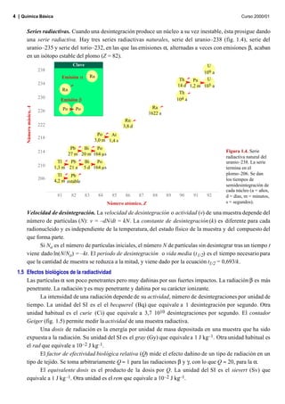 4 | Química Básica                                                                                                          Curso 2000/01


      Series radiactivas. Cuando una desintegración produce un núcleo a su vez inestable, ésta prosigue dando
      una serie radiactiva. Hay tres series radiactivas naturales, serie del uranio–238 (fig. 1.4), serie del
      uranio–235 y serie del torio–232, en las que las emisiones α, alternadas a veces con emisiones β, acaban
      en un isótopo estable del plomo (Z = 82).
                                            Clave                                                             U
                         238                                                                                 109 a
                                  Emisión α           Ra
                                                                                                              U
                                                                                                   Th    Pa
                         234                                                                      14 d 1,2 m 105 a
                                   Rn
                                                                                                   Th
                         230      Emisión β                                                       104 a
      Número másico, A




                                     Po      Po                                       Ra
                         226                                                        1622 a
                                                                        Rn
                         222                                           3,8 d
                                                          Po    At
                         218                             3,0 m 1,4 s
                                           Pb   Bi    Po
                         214                                                                                         Figura 1.4. Serie
                                          27 m 20 m 164 µs
                                                                                                                     radiactiva natural del
                                 Tl   Pb          Bi    Po                                                           uranio–238. La serie
                         210   1,3 m 21 a         5 d 164 µs                                                         termina en el
                                 Tl    Pb                                                                            plomo–206. Se dan
                         206                                                                                         los tiempos de
                               4,2 m estable
                                                                                                                     semidesintegración de
                                                                                                                     cada núcleo (a = años,
                                81         82       83     84     85    86     87     88     89    90    91   92     d = días, m = minutos,
                                                                Número atómico, Z                                    s = segundos).

      Velocidad de desintegración. La velocidad de desintegración o actividad (v) de una muestra depende del
      número de partículas (N): v = –dN/dt = kN. La constante de desintegración (k) es diferente para cada
      radionucleido y es independiente de la temperatura, del estado físico de la muestra y del compuesto del
      que forma parte.
            Si No es el número de partículas iniciales, el número N de partículas sin desintegrar tras un tiempo t
      viene dado ln(N/No) = –kt. El periodo de desintegración o vida media (t 1/2) es el tiempo necesario para
      que la cantidad de muestra se reduzca a la mitad, y viene dado por la ecuación t1/2 = 0,693/k.
 1.5 Efectos biológicos de la radiactividad
     Las partículas α son poco penetrantes pero muy dañinas por sus fuertes impactos. La radiación β es más
     penetrante. La radiación γ es muy penetrante y dañina por su carácter ionizante.
           La intensidad de una radiación depende de su actividad, número de desintegraciones por unidad de
     tiempo. La unidad del SI es el el becquerel (Bq) que equivale a 1 desintegración por segundo. Otra
     unidad habitual es el curie (Ci) que equivale a 3,7 1010 desintegraciones por segundo. El contador
     Geiger (fig. 1.5) permite medir la actividad de una muestra radiactiva.
           Una dosis de radiación es la energía por unidad de masa depositada en una muestra que ha sido
     expuesta a la radiación. Su unidad del SI es el gray (Gy) que equivale a 1 J kg–1. Otra unidad habitual es
     el rad que equivale a 10 –2 J kg–1.
           El factor de efectividad biológica relativa (Q) mide el efecto dañino de un tipo de radiación en un
     tipo de tejido. Se toma arbitrariamente Q ≈ 1 para las radiaciones β y γ, con lo que Q ≈ 20, para la α.
           El equivalente dosis es el producto de la dosis por Q. La unidad del SI es el sievert (Sv) que
     equivale a 1 J kg–1. Otra unidad es el rem que equivale a 10 –2 J kg–1.
 