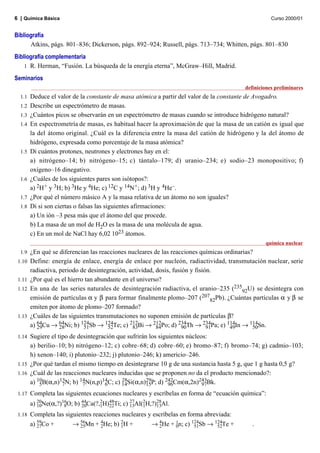 6 | Química Básica                                                                                  Curso 2000/01


Bibliografía
      Atkins, págs. 801–836; Dickerson, págs. 892–924; Russell, págs. 713–734; Whitten, págs. 801–830
Bibliografía complementaria
    1 R. Herman, “Fusión. La búsqueda de la energía eterna”, McGraw–Hill, Madrid.

Seminarios
                                                                                         definiciones preliminares
  1.1   Deduce el valor de la constante de masa atómica a partir del valor de la constante de Avogadro.
  1.2   Describe un espectrómetro de masas.
  1.3   ¿Cuántos picos se observarán en un espectrómetro de masas cuando se introduce hidrógeno natural?
  1.4   En espectrometría de masas, es habitual hacer la aproximación de que la masa de un catión es igual que
        la del átomo original. ¿Cuál es la diferencia entre la masa del catión de hidrógeno y la del átomo de
        hidrógeno, expresada como porcentaje de la masa atómica?
  1.5   Di cuántos protones, neutrones y electrones hay en el:
        a) nitrógeno–14; b) nitrógeno–15; c) tántalo–179; d) uranio–234; e) sodio–23 monopositivo; f)
        oxígeno–16 dinegativo.
  1.6   ¿Cuáles de los siguientes pares son isótopos?:
        a) 2H+ y 3H; b) 3He y 4He; c) 12C y 14N+ ; d) 3H y 4He–.
  1.7   ¿Por qué el número másico A y la masa relativa de un átomo no son iguales?
  1.8   Di si son ciertas o falsas las siguientes afirmaciones:
        a) Un ión –3 pesa más que el átomo del que procede.
        b) La masa de un mol de H2O es la masa de una molécula de agua.
        c) En un mol de NaCl hay 6,02 1023 átomos.
                                                                                                 química nuclear
  1.9   ¿En qué se diferencian las reacciones nucleares de las reacciones químicas ordinarias?
 1.10   Define: energía de enlace, energía de enlace por nucleón, radiactividad, transmutación nuclear, serie
        radiactiva, periodo de desintegración, actividad, dosis, fusión y fisión.
 1.11   ¿Por qué es el hierro tan abundante en el universo?
 1.12   En una de las series naturales de desintegración radiactiva, el uranio–235 (23592U) se desintegra con
        emisión de partículas α y β para formar finalmente plomo–207 (20782Pb). ¿Cuántas partículas α y β se
        emiten por átomo de plomo–207 formado?
 1.13   ¿Cuáles de las siguientes transmutaciones no suponen emisión de partículas β?
        a) 64Cu → 64Ni; b) 124Sb → 124Te; c) 212Bi → 212Po; d) 234Th → 234Pa; e) 114In → 114Sn.
           29       28       51        52       83        84         90        91    49       50
 1.14 Sugiere el tipo de desintegración que sufrirán los siguientes núcleos:
      a) berilio–10; b) nitrógeno–12; c) cobre–68; d) cobre–60; e) bromo–87; f) bromo–74; g) cadmio–103;
      h) xenon–140; i) plutonio–232; j) plutonio–246; k) americio–246.
 1.15 ¿Por qué tardan el mismo tiempo en desintegrarse 10 g de una sustancia hasta 5 g, que 1 g hasta 0,5 g?
 1.16 ¿Cuál de las reacciones nucleares inducidas que se proponen no da el producto mencionado?:
      a) 10B(α,n)13N; b) 14N(n,p)14C; c) 14Si(α,n)29P; d) 242Cm(α,2n)243Bk.
          5        7       7       6
                                          28
                                                    15       96           97
 1.17   Completa las siguientes ecuaciones nucleares y escríbelas en forma de “ecuación química”:
        a) 20Ne(α,?)16O; b) 44Ca(?,2H)48Ti; c) 27Al(2H,?)28Al.
           10        8      20     1 22        13   1    13
 1.18   Completa las siguientes reacciones nucleares y escríbelas en forma abreviada:
        a) 59Co +
           27           → 56Mn + 4He; b) 2H +
                           25      2      1           → 4He + 1n; c) 124Sb → 124Te +
                                                         2      0      51       52          .
 