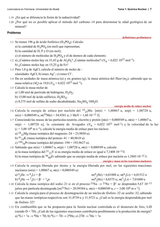 Licenciatura en Farmacia. Universidad de Alcalá                                      Tema 1: Química Nuclear | 7


 1.19 ¿En qué se diferencia la fisión de la radiactividad?
 1.20 ¿Por qué no es posible aplicar el método del carbono–14 para determinar la edad geológica de un
      mineral?
Problemas
                                                                                         definiciones preliminares
  1.1   Se tienen 196 g de ácido fosfórico (H 3PO4). Calcula:
        a) la cantidad de H3PO4 (en mol) que representan;
        b) la cantidad de H, P y O (en mol);
        c) el número de moléculas de H 3PO4 y el de átomos de cada elemento.
  1.2   a) ¿Cuántos moles hay en 31,43 g de Al2O3? ¿Cuántas moléculas? (NA = 6,022 1023 mol–1).
        b) ¿Cuántos moles hay en 15,25 g de Fe?
  1.3   Para 1,0 g de AgCl, calcula el número de moles de :
        a)unidades AgCl; b) iones Ag+ ; c) iones Cl–.
  1.4   Da en unidades de masa atómica (u) y en gramos (g), la masa atómica del flúor (mF), sabiendo que su
        masa relativa (Mr) es 19,0 (NA = 6,022 1023 mol–1).
  1.5   Calcula la masa molar de
        a) 1,00 mol de peróxido de hidrógeno, H 2O2;
        b) 15,00 mol de ácido sulfúrico, H2SO 4;
        c) 0,375 mol de sulfato de sodio decahidratado; Na2SO4. 10H2O.
                                                                                   energía media de enlace nuclear
  1.6                                                    55
      Calcula la energía de enlace por nucleón del 25Mn. [m(n) = 1,00867 u, m(p) = 1,00728 u,
      m(e) = 0,000549 u, m(55Mn) = 54,9381 u, 1 MeV = 1,60 10–13 J].
  1.7 Conociendo las masas de las partículas neutrón, electrón y protón [m(e) = 0,000549 u, m(n) = 1,00867 u,
      m(p) = 1,00728 u], la constante de Avogadro (NA = 6,022 1023 mol–1) y la velocidad de la luz
      (c = 3,00 108 m s–1), calcula la energía media de enlace para los núcleos
      a) 2412Mg (masa isotópica del magnesio–24 = 23,9850 u).
      b) 4119K (masa isotópica del potasio–41 = 40,9618 u).
      c) 19478Pt (masa isotópica del platino–194 = 193,9627 u).
  1.8 Sabiendo que m(n) = 1,00867 u, m(p) = 1,00728 u, m(e) = 0,000549 u, calcula:
      a) la masa isotópica del 5123V si su energía media de enlace es igual a 7,1408 10–11J.
      b) la masa isotópica de 9440Zr sabiendo que su energía media de enlace por nucleón es 1,3885 10–12 J.
                                                                         energía y masa en las reacciones nucleares
  1.9 Calcula la energía liberada por átomo y la energía liberada por mol, en las siguientes reacciones
      nucleares (m(n) = 1,00867 u, m(e) = 0,000549 u):
      a) 62He → 63Li + β–                                        m(62He) = 6,01888 u; m(63Li) = 6,01512 u
      b) 82He → 73Li + β – + 10n                                 m(82He) = 8,0375 u; m(73Li) = 7,01600 u
 1.10 Calcula la masa isotópica del sodio–21 si en el proceso 21Na → 21Ne + β+ se desprenden 5,67 10–13
      julios por partícula desintegrada [m(21Ne) = 20,99384 u, m(e) = 0,000549 u, c = 3,00 108 m s–1].
 1.11 Calcula la energía para el proceso de desintegración de un núcleo de fósforo–32 en azufre–32, sabiendo
      que las masas isotópicas respectivas son 31,9739 u y 31,9721 u. ¿Cuál es la energía desprendida por mol
      de fósforo–32?
 1.12 Un combustible que se ha propuesto para la fusión nuclear controlada es el deuteruro de litio, LiD
      (siendo D = 2H). ¿Cuál de las siguientes reacciones contribuiría posiblemente a la producción de energía?
      a) 6Li + 1n → 4He + 3H; b) 6Li + 2H → 24He; c) 22H → 3He + 1n
 