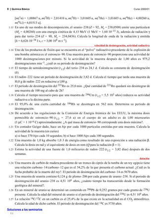 8 | Química Básica                                                                                     Curso 2000/01


      [m(1n) = 1,00867 u, m(2H) = 2,01410 u, m(3H) = 3,01605 u, m(3He) = 3,01603 u, m(4He) = 4,00260 u,
      m(6Li) = 6,01513 u].
 1.13 En uno de sus modos de descomposición, el uranio–238 (Z = 92, Mr = 238,0508) emite una partícula α
      (Mr = 4,00260) con una energía cinética de 4,13 MeV (1 MeV = 1,60 10–13 J), además de radiación γ
      para dar torio–234 (Z = 90, Mr = 234,0436). Calcula la longitud de onda de la radiación γ emitida
      [h = 6,626 10–34 J s, c = 3,00 108 m s–1].
                                                                    velocidad de desintegración, actividad radiactiva
 1.14   Uno de los productos de fisión que se encuentra en el “polvo” radioactivo procedente de la explosión de
        una bomba atómica es el estroncio–90. Una muestra pura de estroncio–90 proporciona una actividad de
        1000 desintegraciones por minuto. Si la actividad de la muestra después de 1,00 años es 975,2
        desintegraciones min–1, ¿cuál es su periodo de desintegración?
 1.15   El tiempo de semidesintegración (t 1/2) del torio–234 es 24,1 d. Calcula su constante de desintegración
        (k).
 1.16   El radón–222 tiene un período de desintegración de 3,82 d. Calcula el tiempo que tarda una muestra de
        l0,0 g de radón–222 en reducirse a l,00 g.
 1.17   El período de desintegración del 221Rn es 25,0 min. ¿Qué cantidad de 221Rn quedará sin desintegrar de
        una muestra de 100 mg al cabo de 2h?
 1.18   Calcula el tiempo necesario para que una muestra de 246Cm (t 1/2 = 5,5 103 años) reduzca su actividad
        radiactiva a la décima parte.
 1.19   El 95,0% de una cierta cantidad de 106Rh se desintegra en 562 min. Determina su período de
        desintegración.
 1.20   De acuerdo a las regulaciones de la Comisión de Energía Atómica de los EEUU, la máxima dosis
        permisible de estroncio–90 (t 1/2 = 27,6 a) en el cuerpo de un adulto es de l,00 microcuries
        (1 µC = 1 10–6 C) aproximadamente. ¿A qué masa de estroncio–90 corresponde esta dosis máxima?.
 1.21   Un contador Geiger dado, hace un bip por cada 1000 partículas emitidas por una muestra. Calcula la
        actividad de la muestra (en curies)
        a) si hace 370 bips cada 10 segundos; b) si hace 1000 bips cada 100 segundos.
 1.22   Una muestra de 1,0 kg absorbe 1,0 J de energía como resultado de una exposición a una radiación β.
        Calcula la dosis en rad y el equivalente de dosis en rem (Q para la radiación β = 1).
 1.23   Estima la actividad de una fuente de 1,0 milicuries de radon–222 (t 1/2 = 3,82 días) después de dos
        semanas.
                                                                                                            datación
 1.24 Una muestra de carbón de madera procedente de un tronco de ciprés de la tumba de un rey egipcio tiene
      una relación carbono–14/carbono–12 que es el 54,2% de la que presenta el carbono actual. ¿Cuál es la
      fecha probable de la muerte del rey?. El periodo de desintegración del carbono–14 es 5670 años.
 1.25 Una muestra de uranita contiene 0,124 g de plomo–206 por cada gramo de uranio–238. Si el periodo de
      desintegración del uranio–238 es 4,51 109 años, ¿cuánto tiempo ha transcurrido desde la formación
      geológica del mineral?.
 1.26 En un mineral de uranio se determinó un contenido en 206Pb de 0,252 gramos por cada gramo de 238U
      presente. Calcula la edad del mineral de uranio si el periodo de desintegración del 238U es 4,51 109 años.
 1.27 La relación 14C/ 12C en un carbón es el 25,4% de la que existe en la actualidad en el CO2 atmosférico.
      Calcula la edad de dicho carbón. El periodo de desintegración del 14C es 5730 años.
Soluciones a los seminarios
  1.1
 