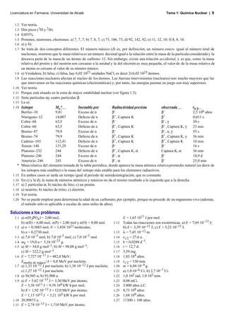 Licenciatura en Farmacia. Universidad de Alcalá                                                         Tema 1: Química Nuclear | 9


  1.2   Ver teoría.
  1.3   Dos picos ( 1H y 2 H).
  1.4   0,055%.
  1.5   Protones, neutrones, electrones: a) 7, 7, 7; b) 7, 8, 7; c) 73, 106, 73; d) 92, 142, 92; e) 11, 12, 10; f) 8, 8, 10.
  1.6   a) y b).
  1.7   Se trata de dos conceptos diferentes. El número másico (Z) es, por definición, un número entero igual al número total de
        nucleones, mientras que la masa relativa es un número decimal igual a la relación entre la masa de la partícula considerada y la
        doceava parte de la masa de un átomo de carbono–12. Sin embargo, existe una relación accidental, y es que, como la masa
        relativa del protón y del neutrón son cercanas a la unidad y la del electrón es muy pequeña, el valor de de la masa relativa de
        un átomo es cercano al valor de su número másico.
  1.8   a) Verdadera; b) falsa; c) falsa, hay 6,02 1023 unidades NaCl, es decir 2×6,02 1023 átomos.
  1.9   Las reacciones nucleares afectan al núcleo de los átomos. Las fuerzas intervinientes (nucleares) son mucho mayores que las
        que intervienen en las reacciones químicas (electrostáticas) y, por tanto, las energías puestas en juego son muy superiores.
 1.10   Ver teoría.
 1.11   Porque está situado en la zona de mayor estabilidad nuclear (ver figura 1.3).
 1.12   Siete partículas αy cuatro partículas β.
 1.13   La a).
 1.14   Isótopo                 M r*             Inestable por          Radiactividad prevista            observada          t1/2
        Berilio–10              9,01             Exceso de n            β–                                β–                 2,5 106 años
        Nitrógeno–12            14,007           Defecto de n           β+ , Captura K                    β +                0,011 s
        Cobre–68                63,5             Exceso de n            β–                                β– , γ             30 s
        Cobre–60                63,5             Defecto de n           β+ , Captura K                    β + , Captura K, γ 23 min
        Bromo–87                79,9             Exceso de n            β–                                β– , n, γ          55 s
        Bromo–74                79,9             Defecto de n           β+ , Captura K                    β+ , Captura K, γ  36 min
        Cadmio–103              112,41           Defecto de n           β+ , Captura K                    β+ , Captura K     10 min
        Xenon–140               131,29           Exceso de n            β–                                β–                 16 s
        Plutonio–232            244              Defecto de n           β+ , Captura K, α                 Captura K, α       36 min
        Plutonio–246            244              Exceso de n            β– , α                            β–                 10,9 d
        Americio–246            243              Exceso de n            β– , α                            β–                 25,0 min
    *   Masa relativa del elemento tomada de la tabla periódica, donde aparece la masa atómica relativa promedio natural (es decir de
        los isótopos más estables) o la masa del isótopo más estable para los elementos radiactivos.
 1.15   En ambos casos se tarda un tiempo igual al periodo de semidesintegración, que es constante.
 1.16   En c) y la d), la suma de números atómicos y másicos no da el mismo resultado a la izquierda que a la derecha.
 1.17   a) 2 partículas α; b) núcleo de litio; c) un protón.
 1.18   a) neutrón; b) núcleo de tritio; c) electrón.
 1.19   Ver teoría.
 1.20   No se puede emplear para determinar la edad de un carbonato, por ejemplo, porque no procede de un organismo vivo (además,
        el método sólo es aplicable a escalas de unos miles de años).

Soluciones a los problemas
  1.1 a) n(H 3PO4 ) = 2,00 mol;.                                            E = 1,65 1011 J por mol.
        b) n(H) = 6,00 mol, n(P) = 2,00 mol y n(O) = 8,00 mol.       1.12   Todas las reacciones son exotérmicas. a) E = 7,69 10–13 J;
  1.2 a) n = 0,3083 mol, N = 1,856 1023 moléculas;                          b) E = 3,59 10–12 J; c) E = 5,23 10–13 J.
        b) n = 0,2730 mol.                                           1.13   λ = 7,45 10–12 m.
  1.3 a) 7,0 10–3 mol; b) 7,0 10–3 mol; c) 7,0 10–3 mol.             1.14   t1/2 = 27,6 a.
  1.4 mF = 19,0 u = 3,16 10–23 g.                                    1.15   k = 0,0288 d–1.
  1.5 a) M = 34,0 g mol–1; b) M = 98,08 g mol–1;                     1.16   t = 12,7 d.
      c) M = 322,2 g mol–1.                                          1.17   3,59 mg.
  1.6 E = 7,727 10–11 J = 482,0 MeV;                                 1.18   1,83 104 años.
      Emedia de enlace/A = 8,8 MeV por nucleón.                      1.19   t1/2 = 130 min.
  1.7 a) 1,33 10–12 J por nucleón; b) 1,38 10–12 J por nucleón;      1.20   m = 6,94 10–9 g.
      c) 1,27 10–12 J por nucleón.                                   1.21   a) 1,0 10–6 Ci; b) 2,7 10–7 Ci.
  1.8 a) 50,945 u; b) 93,908 u.                                      1.22   1,0 102 rad, 1,0 102 rem.
  1.9 a) E = 5,62 10–13 J = 3,50 MeV por átomo;                      1.23   0,08 mCi.
      E = 3,38 1011 J = 9,39 104 kW h por mol;                       1.24   3 000 años a.C.
      b) E = 1,92 10–12 J = 12,0 MeV por átomo;                      1.25   8,73 108 años.
      E = 1,15 1012 J = 3,21 105 kW h por mol.                       1.26   1,68 109 años.
 1.10 20,99873 u.                                                    1.27   11300 ± 100 años.
 1.11 E = 2,74 10–13 J = 1,710 MeV por átomo;
 