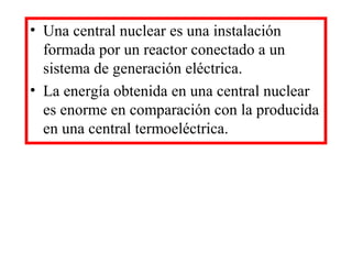• Una central nuclear es una instalación
formada por un reactor conectado a un
sistema de generación eléctrica.
• La energía obtenida en una central nuclear
es enorme en comparación con la producida
en una central termoeléctrica.
 